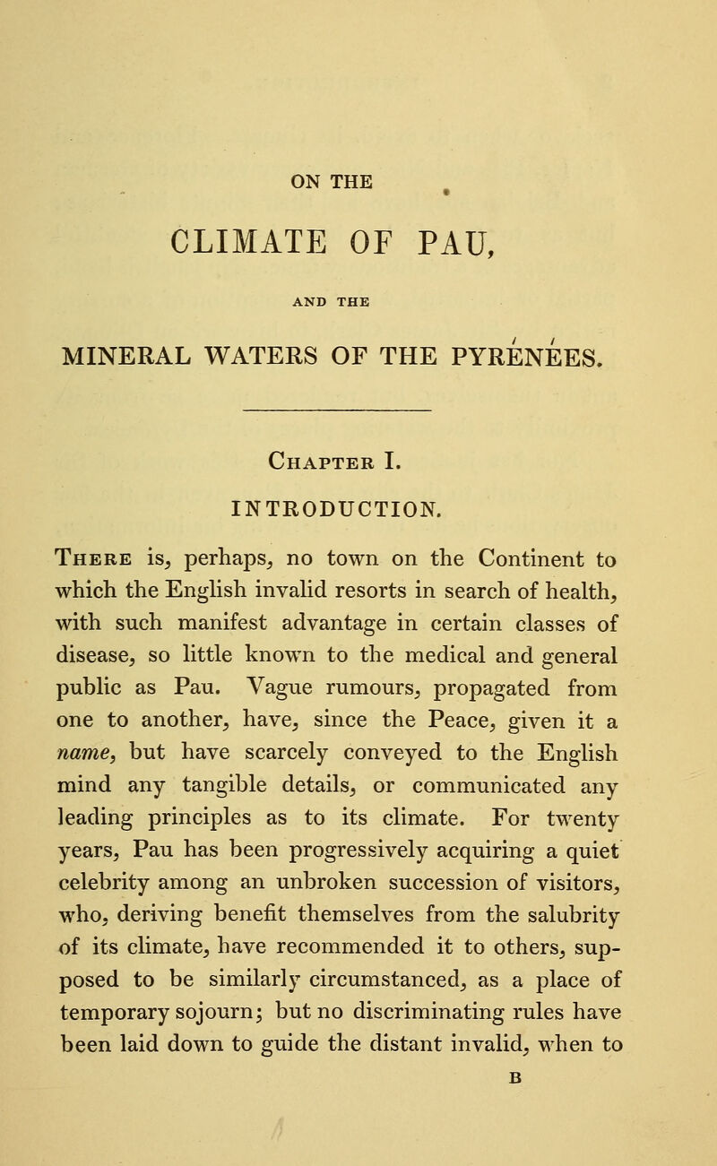 ON THE CLIMATE OF PAU, AND THE MINERAL WATERS OF THE PYRENEES. Chapter I. INTRODUCTION. There is^ perhaps^ no town on the Continent to which the Enghsh invahd resorts in search of health, with such manifest advantage in certain classes of disease, so little known to the medical and general public as Pau. Vague rumours, propagated from one to another, have, since the Peace, given it a name, but have scarcely conveyed to the English mind any tangible details, or communicated any leading principles as to its climate. For twenty years, Pau has been progressively acquiring a quiet celebrity among an unbroken succession of visitors, who, deriving benefit themselves from the salubrity of its climate, have recommended it to others, sup- posed to be similarly circumstanced, as a place of temporary sojourn; but no discriminating rules have been laid down to guide the distant invalid, when to B