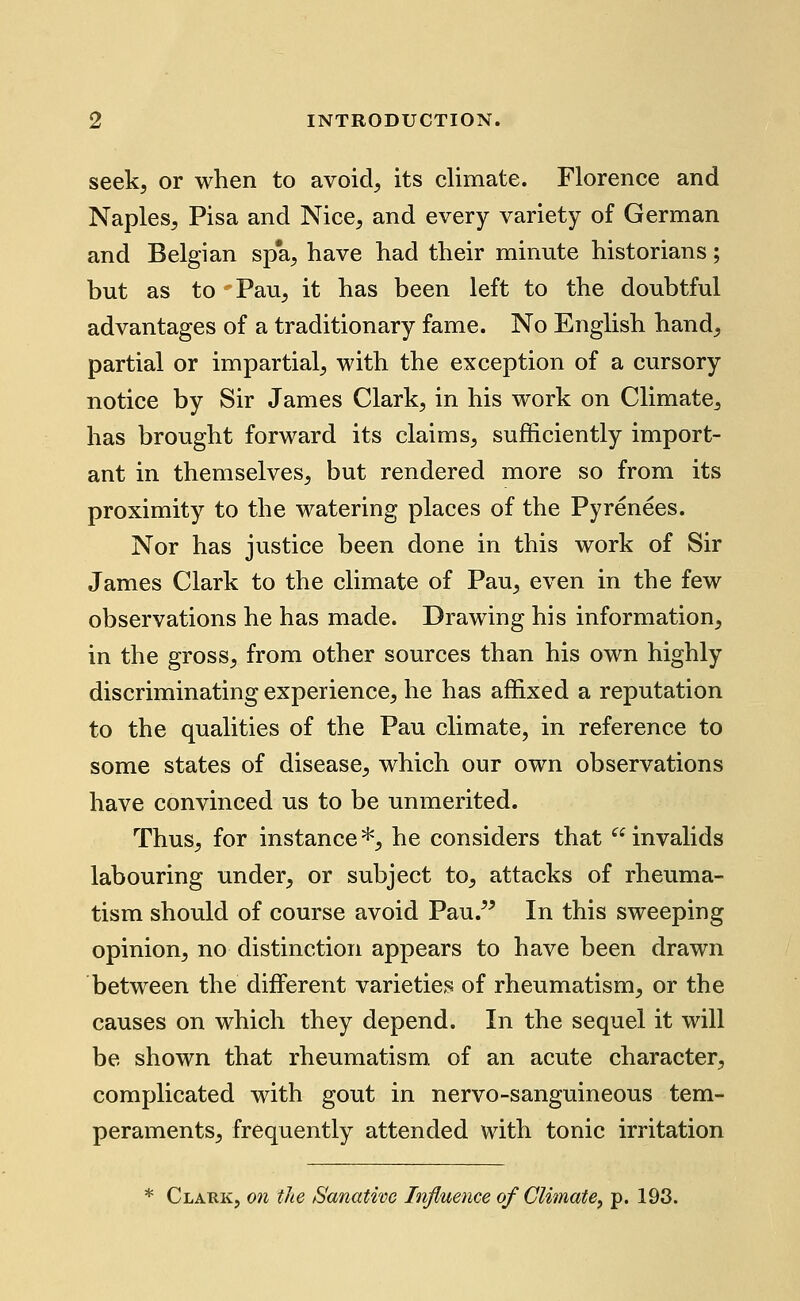 seek, or when to avoid, its climate. Florence and Naples, Pisa and Nice, and every variety of German and Belgian spa, have had their minute historians; but as to Pau, it has been left to the doubtful advantages of a traditionary fame. No English hand, partial or impartial, with the exception of a cursory notice by Sir James Clark, in his work on Climate, has brought forward its claims, sufficiently import- ant in themselves, but rendered more so from its proximity to the watering places of the Pyrenees. Nor has justice been done in this work of Sir James Clark to the climate of Pau, even in the few observations he has made. Drawing his information, in the gross, from other sources than his own highly discriminating experience, he has affixed a reputation to the qualities of the Pau climate, in reference to some states of disease, which our own observations have convinced us to be unmerited. Thus, for instance*, he considers that invalids labouring under, or subject to, attacks of rheuma- tism should of course avoid Pau.^' In this sweeping opinion, no distinction appears to have been drawn between the different varieties of rheumatism, or the causes on which they depend. In the sequel it will be shown that rheumatism, of an acute character, complicated with gout in nervo-sanguineous tem- peraments, frequently attended with tonic irritation * Clark, on the Sanative Influence of Climate, p. 193.
