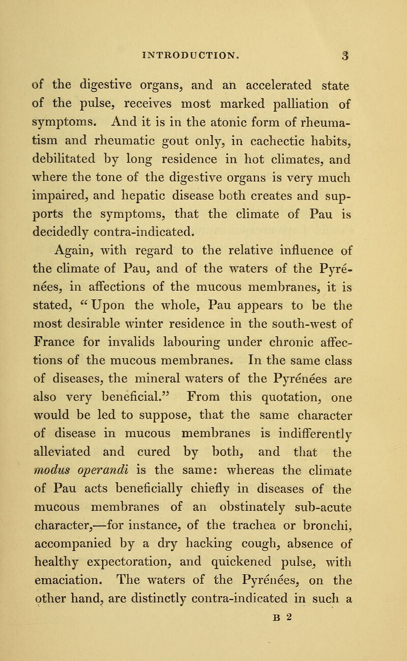 of the digestive organs^ and an accelerated state of the pulse, receives most marked palliation of symptoms. And it is in the atonic form of rheuma- tism and rheumatic gout only, in cachectic habits^ debilitated by long residence in hot climates, and where the tone of the digestive organs is very much impaired^ and hepatic disease both creates and sup- ports the symptoms, that the climate of Pau is decidedly contra-indicated. Again, with regard to the relative influence of the climate of Pau, and of the waters of the Pyre- nees, in affections of the mucous membranes, it is stated,  Upon the whole, Pau appears to be the most desirable winter residence in the south-west of France for invalids labouring under chronic affec- tions of the mucous membranes. In the same class of diseases, the mineral waters of the Pyrenees are also very beneficial.^^ From this quotation, one would be led to suppose, that the same character of disease in mucous membranes is indifferently alleviated and cured by both^ and that the modus operandi is the same: whereas the climate of Pau acts beneficially chiefly in diseases of the mucous membranes of an obstinately sub-acute character,—for instance, of the trachea or bronchi, accompanied by a dry hacking cough, absence of healthy expectoration, and quickened pulse, with emaciation. The waters of the Pyrenees^ on the other hand, are distinctly contra-indicated in such a