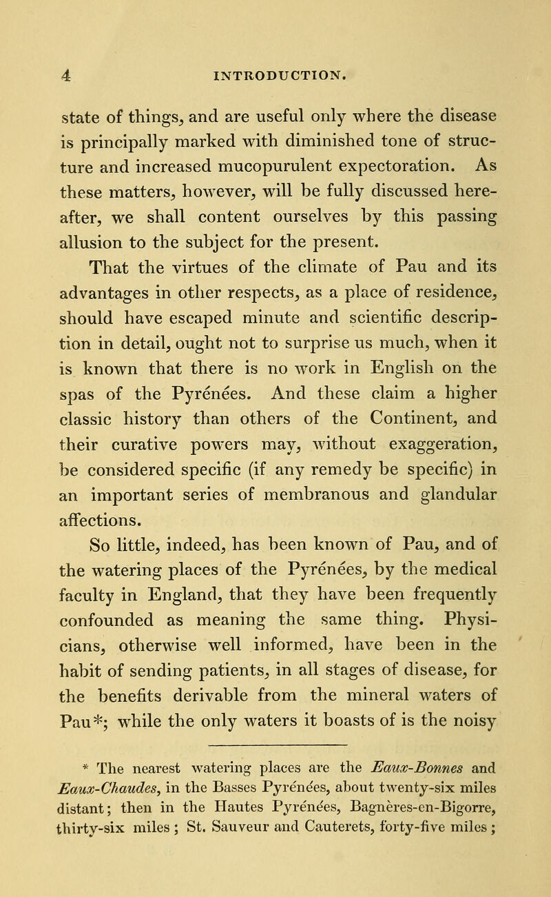 state of things^ and are useful only where tlie disease is principally marked with diminished tone of struc- ture and increased mucopurulent expectoration. As these matters^, however^ will be fully discussed here- after, we shall content ourselves by this passing allusion to the subject for the present. That the virtues of the climate of Pau and its advantages in other respects, as a place of residence, should have escaped minute and scientific descrip- tion in detail, ought not to surprise us much, when it is known that there is no work in English on the spas of the Pyrenees. And these claim a higher classic history than others of the Continent, and their curative powers may, without exaggeration, be considered specific (if any remedy be specific) in an important series of membranous and glandular affections. So little, indeed, has been known of Pau, and of the watering places of the Pyrenees, by the medical faculty in England, that they have been frequently confounded as meaning the same thing. Physi- cians, otherwise well informed, have been in the habit of sending patients, in all stages of disease, for the benefits derivable from the mineral waters of Pau*; while the only waters it boasts of is the noisy * The nearest watering places are the Eaux-Bonnes and Eaux-Chaudes, in the Basses Pyrenees, about twenty-six miles distant; then in the Hautes Pyrent^es, Bagneres-en-Bigorre, thirty-six miles ; St. Sauveur and Cauterets, forty-five miles ;