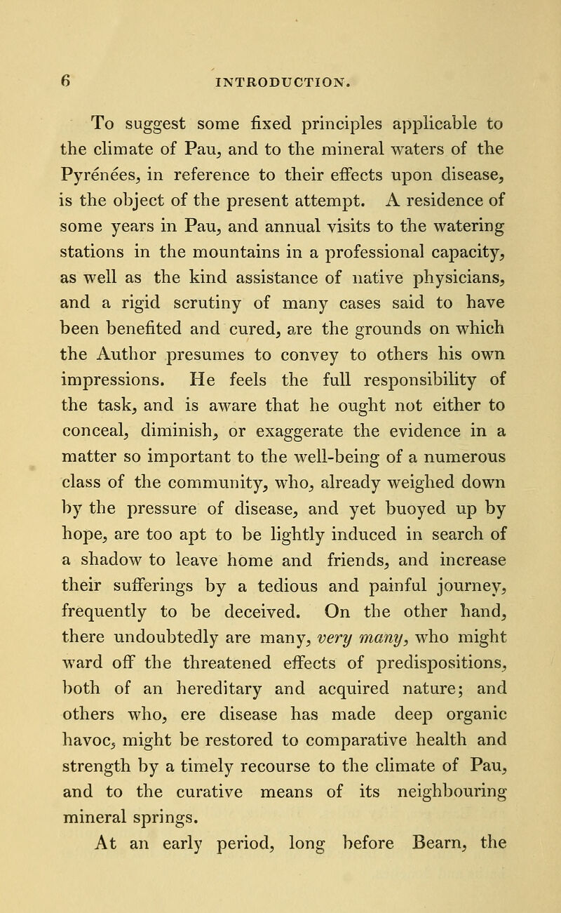 To suggest some fixed principles applicable to the climate of Pau^ and to the mineral waters of the Pyrenees^ in reference to their effects upon disease, is the object of the present attempt. A residence of some years in Pau, and annual visits to the watering stations in the mountains in a professional capacity, as well as the kind assistance of native physicians, and a rigid scrutiny of many cases said to have been benefited and cured, are the grounds on which the Author presumes to convey to others his own impressions. He feels the full responsibility of the task, and is aware that he ought not either to conceal, diminish, or exaggerate the evidence in a matter so important to the well-being of a numerous class of the community, who, already weighed down by the pressure of disease, and yet buoyed up by hope, are too apt to be lightly induced in search of a shadow to leave home and friends, and increase their sufferings by a tedious and painful journey, frequently to be deceived. On the other hand, there undoubtedly are many, very many, who might ward off the threatened effects of predispositions, both of an hereditary and acquired nature; and others who, ere disease has made deep organic havoc, might be restored to comparative health and strength by a timely recourse to the climate of Pau, and to the curative means of its neighbouring mineral springs. At an early period, long before Beam, the