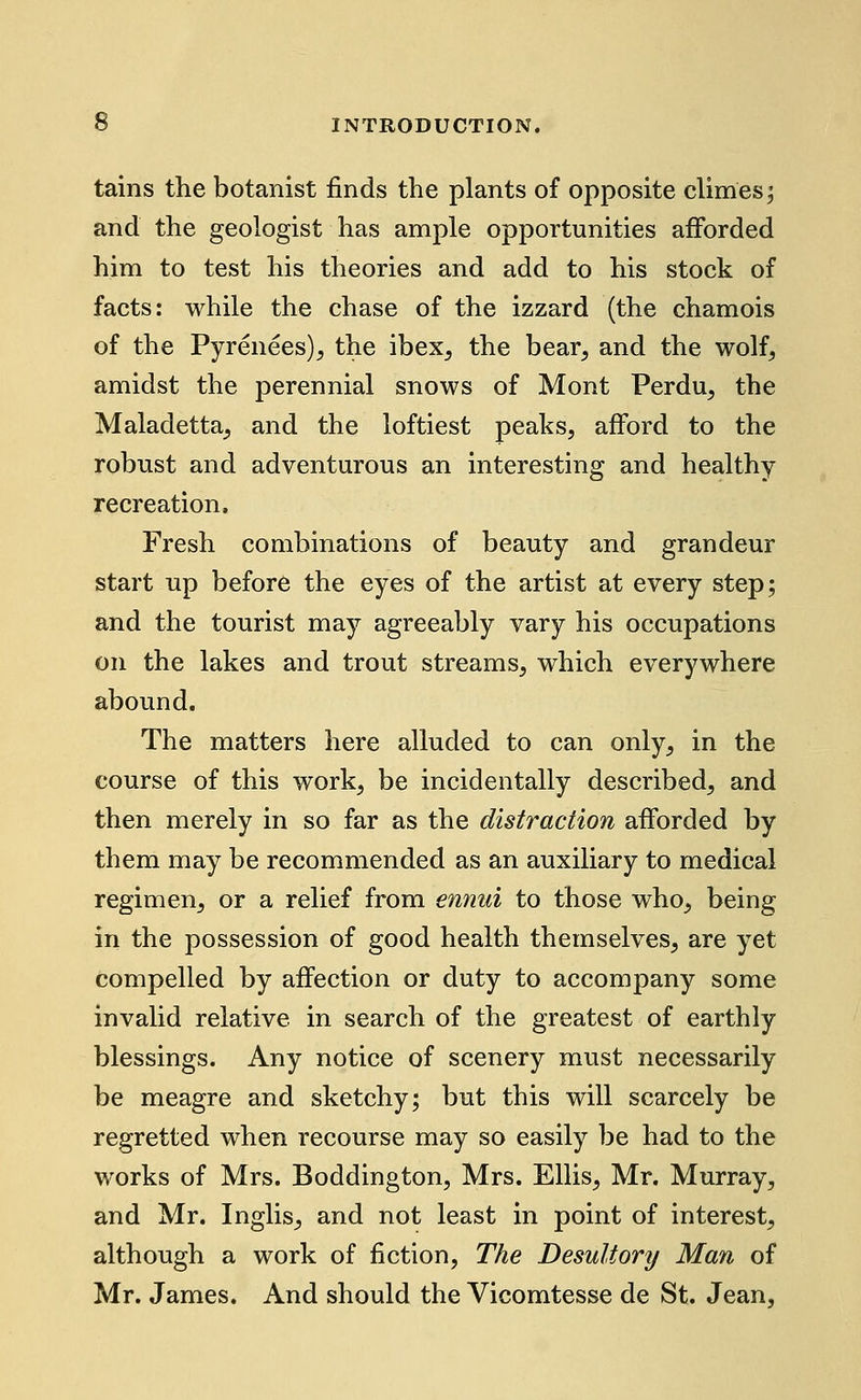 tains the botanist finds the plants of opposite climes; and the geologist has ample opportunities afforded him to test his theories and add to his stock of facts: while the chase of the izzard (the chamois of the Pyrenees), the ibex, the bear, and the wolf, amidst the perennial snows of Mont Perdu, the Maladetta, and the loftiest peaks, afford to the robust and adventurous an interesting and healthy recreation. Fresh combinations of beauty and grandeur start up before the eyes of the artist at every step; and the tourist may agreeably vary his occupations on the lakes and trout streams, which everywhere abound. The matters here alluded to can only, in the course of this work, be incidentally described, and then merely in so far as the distraction afforded by them may be recommended as an auxiliary to medical regimen, or a relief from ennui to those who, being in the possession of good health themselves, are yet compelled by affection or duty to accompany some invalid relative in search of the greatest of earthly blessings. Any notice of scenery must necessarily be meagre and sketchy; but this will scarcely be regretted when recourse may so easily be had to the works of Mrs. Boddington, Mrs. Ellis, Mr. Murray, and Mr. Inglis, and not least in point of interest, although a work of fiction, The Desultory Man of Mr. James. And should the Vicomtesse de St. Jean,