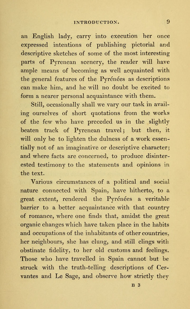 an English lady, carry into execution her once expressed intentions of publishing pictorial and descriptive sketches of some of the most interesting parts of Pyrenean scenery, the reader will have ample means of becoming as well acquainted with the general features of the Pyrenees as descriptions can make him, and he will no doubt be excited to form a nearer personal acquaintance with them. Still, occasionally shall we vary our task in avail- ing ourselves of short quotations from the works of the few who have preceded us in the slightly beaten track of Pyrenean travel; but then, it will only be to lighten the dulness of a work essen- tially not of an imaginative or descriptive character; and where facts are concerned, to produce disinter- ested testimony to the statements and opinions in the text. Various circumstances of a political and social nature connected with Spain, have hitherto, to a great extent, rendered the Pyrenees a veritable barrier to a better acquaintance with that country of romance, where one finds that, amidst the great organic changes which have taken place in the habits and occupations of the inhabitants of other countries, her neighbours, she has clung, and still clings with obstinate fidelity, to her old customs and feelings. Those who have travelled in Spain cannot but be struck with the truth-telling descriptions of Cer- vantes and Le Sage, and observe how strictly they