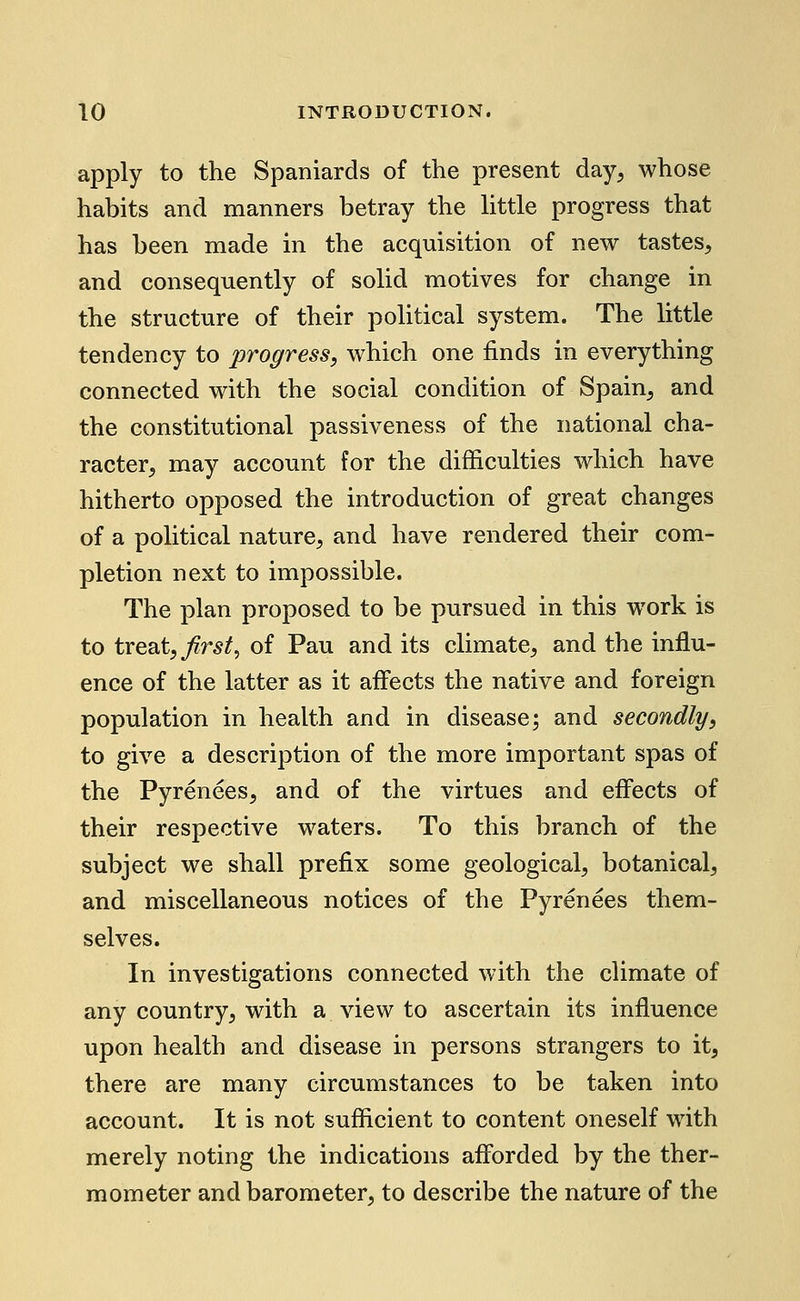 apply to the Spaniards of the present day^ whose habits and manners betray the little progress that has been made in the acquisition of new tastes, and consequently of solid motives for change in the structure of their political system. The little tendency to progress, which one finds in everything connected with the social condition of Spain, and the constitutional passiveness of the national cha- racter, may account for the difficulties which have hitherto opposed the introduction of great changes of a political nature, and have rendered their com- pletion next to impossible. The plan proposed to be pursued in this work is to treat,/r^^, of Pau and its climate, and the influ- ence of the latter as it affects the native and foreign population in health and in disease; and secondly, to give a description of the more important spas of the Pyrenees, and of the virtues and effects of their respective waters. To this branch of the subject we shall prefix some geological, botanical, and miscellaneous notices of the Pyrenees them- selves. In investigations connected with the climate of any country, with a view to ascertain its influence upon health and disease in persons strangers to it, there are many circumstances to be taken into account. It is not sufficient to content oneself with merely noting the indications afforded by the ther- mometer and barometer, to describe the nature of the
