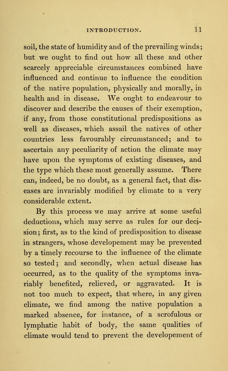 soilj the state of humidity and of the prevailing winds; but we ought to find out how all these and other scarcely appreciable circumstances combined have influenced and continue to influence the condition of the native population, physically and morally, in health and in disease. We ought to endeavour to discover and describe the causes of their exemption, if any, from those constitutional predispositions as well as diseases, which assail the natives of other countries less favourably circumstanced; and to ascertain any peculiarity of action the climate may have upon the symptoms of existing diseases, and the type which these most generally assume. There can, indeed, be no doubt, as a general fact, that dis- eases are invariably modified by climate to a very considerable extent. By this process we may arrive at some useful deductions, which may serve as rules for our deci- sion; first, as to the kind of predisposition to disease in strangers, whose developement may be prevented by a timely recourse to the influence of the climate so tested; and secondly, when actual disease has occurred, as to the quality of the symptoms inva- riably benefited, relieved, or aggravated. It is not too much to expect, that where, in any given climate, we find among the native population a marked absence, for instance, of a scrofulous or lymphatic habit of body, the same qualities of climate would tend to prevent the developement of