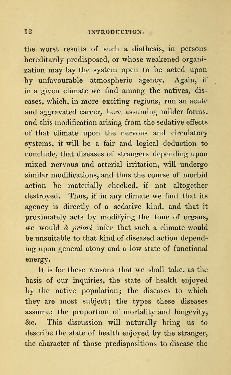 the worst results of such a diathesis, in persons hereditarily predisposed, or whose weakened organi- zation may lay the system open to be acted upon by unfavourable atmospheric agency. Again, if in a given climate we find among the natives, dis- eases, which, in more exciting regions, run an acute and aggravated career, here assuming milder forms, and this modification arising from the sedative effects of that climate upon the nervous and circulatory systems, it will be a fair and logical deduction to conclude, that diseases of strangers depending upon mixed nervous and arterial irritation, will undergo similar modifications, and thus the course of morbid action be materially checked, if not altogether destroyed. Thus, if in any climate we find that its agency is directly of a sedative kind, and that it proximately acts by modifying the tone of organs, we would a priori infer that such a climate would be unsuitable to that kind of diseased action depend- ing upon general atony and a low state of functional energy. It is for these reasons that we shall take, as the basis of our inquiries, the state of health enjoyed by the native population; the diseases to which they are most subject; the types these diseases assume; the proportion of mortality and longevity, &c. This discussion will naturally bring us to describe the state of health enjoyed by the stranger, the character of those predispositions to disease the