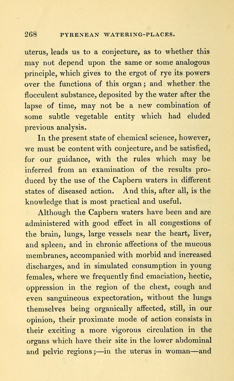 uterus^ leads us to a conjecture, as to whether this may not depend upon the same or some analogous principle, which gives to the ergot of rye its powers over the functions of this organ; and whether the flocculent substance, deposited by the water after the lapse of time, may not be a new combination of some subtle vegetable entity which had eluded previous analysis. In the present state of chemical science, however, we must be content with conjecture, and be satisfied, for our guidance, with the rules which may be inferred from an examination of the results pro- duced by the use of the Capbem waters in different states of diseased action. And this, after all, is the knowledge that is most practical and useful. Although the Capbern waters have been and are administered with good effect in all congestions of the brain, lungs, large vessels near the heart, liver, and spleen, and in chronic affections of the mucous membranes, accompanied with morbid and increased discharges, and in simulated consumption in young females, where we frequently find emaciation, hectic, oppression in the region of the chest, cough and even sanguineous expectoration, without the lungs themselves being organically affected, still, in our opinion, their proximate mode of action consists in their exciting a more vigorous circulation in the organs which have their site in the lower abdominal and pelvic regions;—in the uterus in woman—and