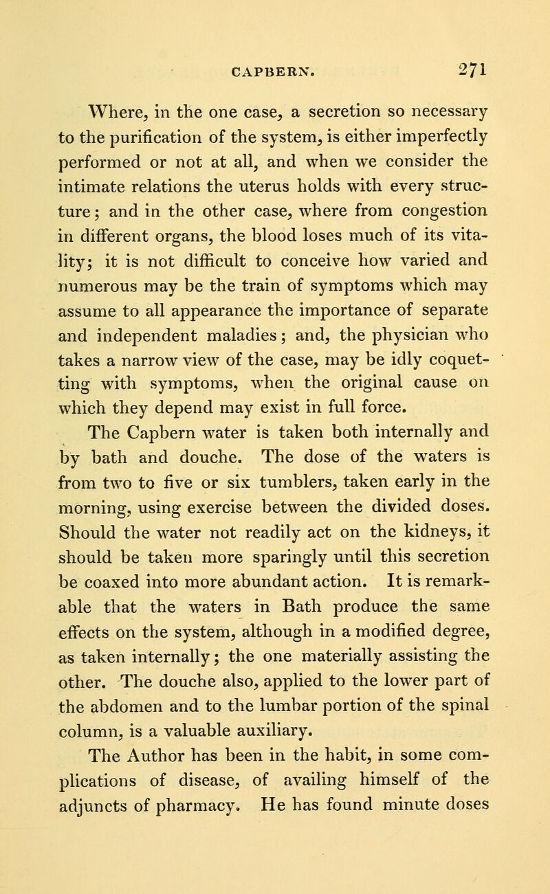 Where^ in the one case, a secretion so necessary to the purification of the system, is either imperfectly performed or not at all, and when we consider the intimate relations the uterus holds with every struc- ture ; and in the other case, where from congestion in different organs, the blood loses much of its vita- lity; it is not difficult to conceive how varied and numerous may be the train of symptoms which may assume to all appearance the importance of separate and independent maladies; and, the physician who takes a narrow view of the case, may be idly coquet- ting with symptoms, when the original cause on which they depend may exist in full force. The Capbern water is taken both internally and by bath and douche. The dose of the waters is from two to five or six tumblers, taken early in the morning, using exercise between the divided doses. Should the water not readily act on the kidneys, it should be taken more sparingly until this secretion be coaxed into more abundant action. It is remark- able that the waters in Bath produce the same effects on the system, although in a modified degree, as taken internally; the one materially assisting the other. The douche also, applied to the lower part of the abdomen and to the lumbar portion of the spinal column, is a valuable auxiliary. The Author has been in the habit, in some com- plications of disease, of availing himself of the adjuncts of pharmacy. He has found minute doses