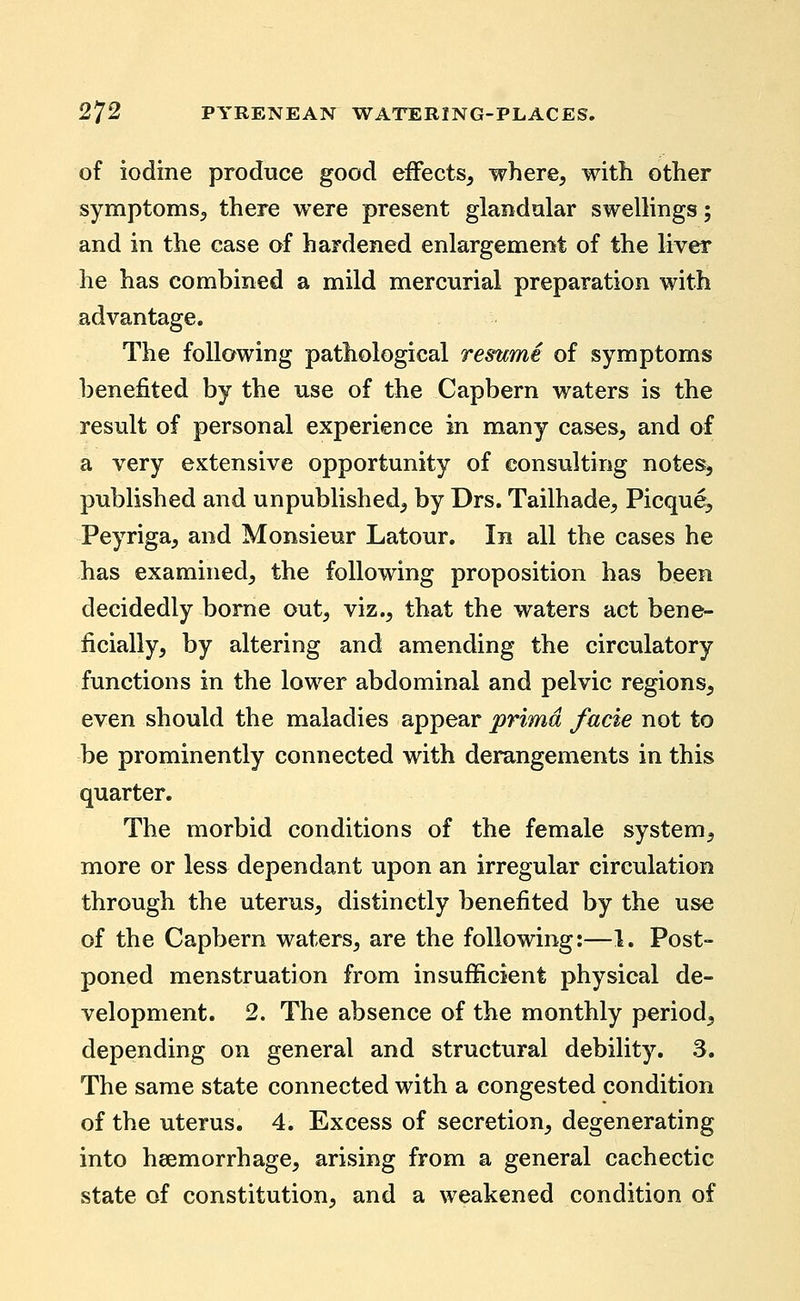 of iodine produce good effects^ where, with other symptoms, there were present glandular swellings; and in the case of hardened enlargement of the liver he has combined a mild mercurial preparation with advantage. The following pathological resume of symptoms benefited by the use of the Capbern waters is the result of personal experience in many cases, and of a very extensive opportunity of consulting notes, published and unpublished, by Drs. Tailhade, Picque, Peyriga, and Monsieur Latour. In all the cases he has examined, the following proposition has been decidedly borne out, viz., that the waters act bene- ficially, by altering and amending the circulatory functions in the lower abdominal and pelvic regions, even should the maladies appear prima facie not to be prominently connected with derangements in this quarter. The morbid conditions of the female system, more or less dependant upon an irregular circulation through the uterus, distinctly benefited by the use of the Capbern waters, are the following:—1. Post- poned menstruation from insufficient physical de- velopment. 2. The absence of the monthly period, depending on general and structural debility, 3. The same state connected with a congested condition of the uterus. 4. Excess of secretion, degenerating into heemorrhage, arising from a general cachectic state of constitution, and a weakened condition of
