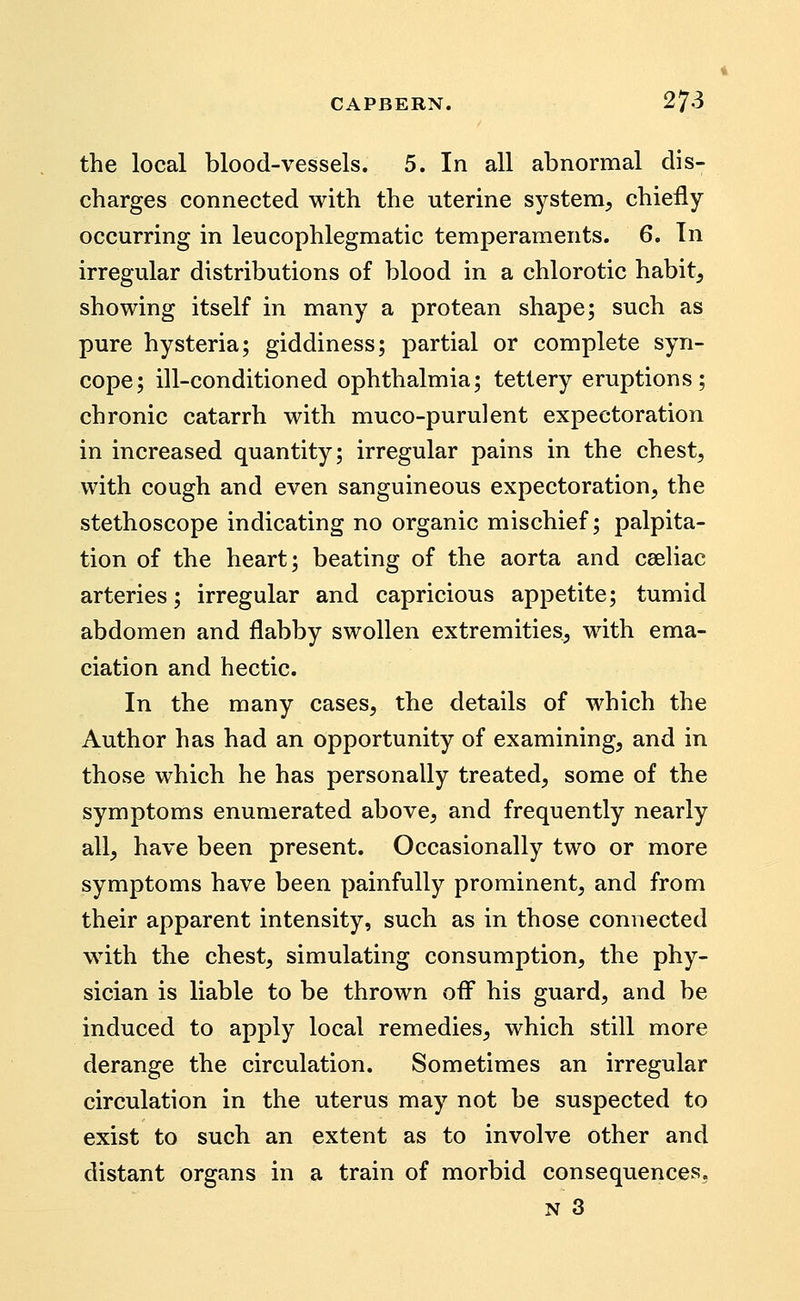 the local blood-vessels. 5. In all abnormal dis- charges connected with the uterine system, chiefly occurring in leucophlegmatic temperaments. 6. Tn irregular distributions of blood in a chlorotic habit, showing itself in many a protean shape; such as pure hysteria; giddiness; partial or complete syn- cope; ill-conditioned ophthalmia; tetlery eruptions; chronic catarrh with muco-purulent expectoration in increased quantity; irregular pains in the chest, with cough and even sanguineous expectoration, the stethoscope indicating no organic mischief; palpita- tion of the heart; beating of the aorta and cseliac arteries; irregular and capricious appetite; tumid abdomen and flabby swollen extremities, with ema- ciation and hectic. In the many cases, the details of which the Author has had an opportunity of examining, and in those which he has personally treated, some of the symptoms enumerated above, and frequently nearly all, have been present. Occasionally two or more symptoms have been painfully prominent, and from their apparent intensity, such as in those connected with the chest, simulating consumption, the phy- sician is liable to be thrown ofi^ his guard, and be induced to apply local remedies, which still more derange the circulation. Sometimes an irregular circulation in the uterus may not be suspected to exist to such an extent as to involve other and distant organs in a train of morbid consequences,