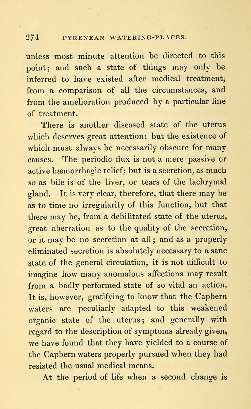 unless most minute attention be directed to this point; and such a state of things may only be inferred to have existed after medical treatment, from a comparison of all the circumstances, and from the amelioration produced by a particular line of treatment. There is another diseased state of the uterus which deserves great attention; but the existence of which must always be necessarily obscure for many causes. The periodic flux is not a mere passive or active haemorrhagic relief; but is a secretion, as much so as bile is of the liver, or tears of the lachrymal gland. It is very clear, therefore, that there may be as to time no irregularity of this function, but that there may be, from a debilitated state of the uterus, great aberration as to the quality of the secretion, or it may be no secretion at all; and as a properly eliminated secretion is absolutely necessary to a sane state of the general circulation, it is not difficult to imagine how many anomalous affections may result from a badly performed state of so vital an action. It is, however, gratifying to know that the Capbern waters are peculiarly adapted to this weakened organic state of the uterus; and generally with regard to the description of symptoms already given, we have found that they have yielded to a course of the Capbern waters properly pursued when they had resisted the usual medical means. At the period of life when a second change is