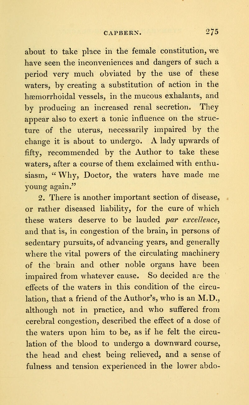 about to take place in the female constitution, we have seen the inconveniences and dangers of such a period very much obviated by the use of these waters, by creating a substitution of action in the hsemorrhoidal vessels, in the mucous exhalants, and by producing an increased renal secretion. They appear also to exert a tonic influence on the struc- ture of the uterus, necessarily impaired by the change it is about to undergo. A lady upwards of fifty, recommended by the Author to take these waters, after a course of them exclaimed with enthu- siasm, Why, Doctor, the waters have made me young again .^' 2. There is another important section of disease, or rather diseased liability, for the cure of which these waters deserve to be lauded par excellence, and that is, in congestion of the brain, in persons of sedentary pursuits, of advancing years, and generally where the vital powers of the circulating machinery of the brain and other noble organs have been impaired from whatever cause. So decided are the effects of the waters in this condition of the circu- lation, that a friend of the Author^s, who is an M.D., although not in practice, and who suffered from cerebral congestion, described the effect of a dose of the waters upon him to be, as if he felt the circu- lation of the blood to undergo a downward course, the head and chest being relieved, and a sense of fulness and tension experienced in the lower abdo-