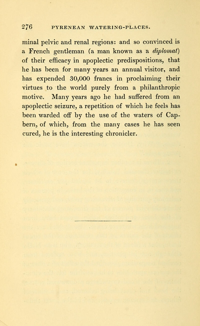 minal pelvic and renal regions: and so convinced is a French gentleman (a man known as a diplomat) of their efficacy in apoplectic predispositions, that he has been for many years an annual visitor, and has expended 30,000 francs in proclaiming their virtues to the world purely from a philanthropic motive. Many years ago he had suffered from an apoplectic seizure, a repetition of which he feels has been warded off by the use of the waters of Cap- bern, of which, from the many cases he has seen cured, he is the interesting chronicler.
