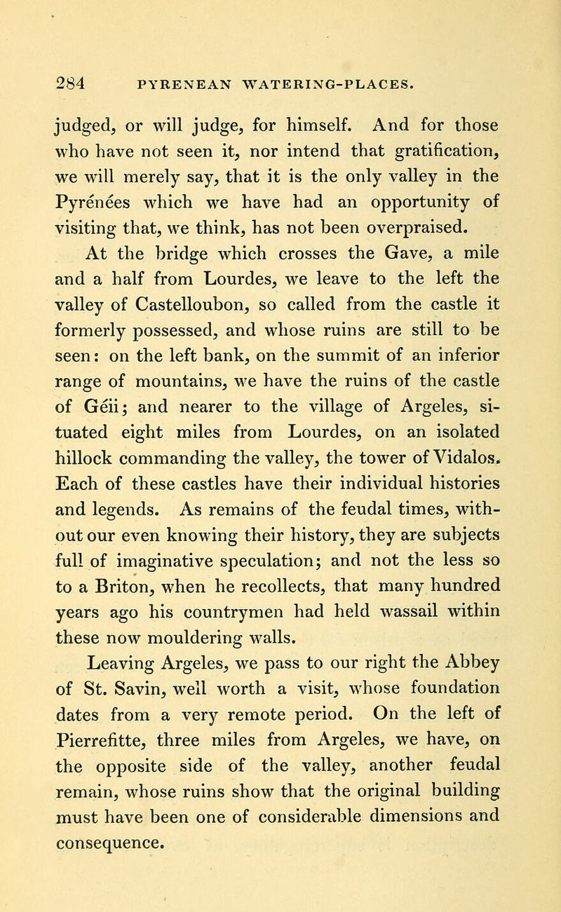 judged, or will judge, for himself. And for those who have not seen it, nor intend that gratification, we will merely say, that it is the only valley in the Pyrenees which we have had an opportunity of visiting that, we think, has not been overpraised. At the bridge which crosses the Gave, a mile and a half from Lourdes, we leave to the left the valley of Castelloubon, so called from the castle it formerly possessed, and whose ruins are still to be seen: on the left bank, on the summit of an inferior range of mountains, we have the ruins of the castle of Geii; and nearer to the village of Argeles, si- tuated eight miles from Lourdes, on an isolated hillock commanding the valley, the tower of Vidalos^ Each of these castles have their individual histories and legends. As remains of the feudal times, with- out our even knowing their history, they are subjects full of imaginative speculation; and not the less so to a Briton, when he recollects, that many hundred years ago his countrymen had held wassail within these now mouldering walls. Leaving Argeles, we pass to our right the Abbey of St. Savin, well worth a visit, whose foundation dates from a very remote period. On the left of Pierrefitte, three miles from Argeles, we have, on the opposite side of the valley, another feudal remain, whose ruins show that the original building must have been one of considerable dimensions and consequence.