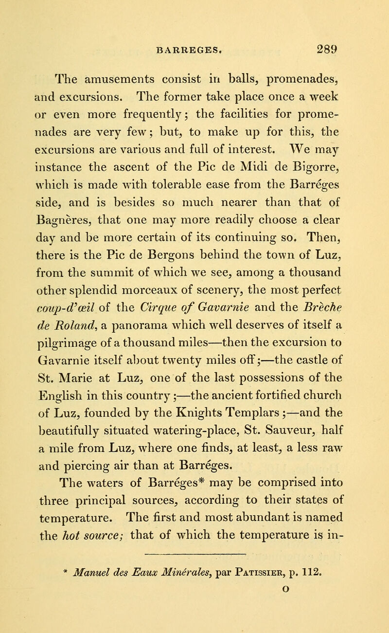 The amusements consist in balls, promenades, and excursions. The former take place once a week or even more frequently; the facilities for prome- nades are very few; but, to make up for this, the excursions are various and fall of interest. We may instance the ascent of the Pic de Midi de Bigorre, which is made with tolerable ease from the Barreges side, and is besides so much nearer than that of Bagneres, that one may more readily choose a clear day and be more certain of its continuing so. Then, there is the Pic de Bergons behind the town of Luz, from the summit of which we see, among a thousand other splendid morceaux of scenery, the most perfect coup-d'mil of the Cirque of Gavarnie and the Breche de Roland, a panorama which well deserves of itself a pilgrimage of a thousand miles—then the excursion to Gavarnie itself a])out twenty miles off;—the castle of St. Marie at Luz, one of the last possessions of the English in this country;—the ancient fortified church of Luz, founded by the Knights Templars ;—and the beautifully situated watering-place, St. Sauveur, half a mile from Luz, where one finds, at least, a less raw and piercing air than at Barreges. The waters of Barreges* may be comprised into three principal sources, according to their states of temperature. The first and most abundant is named the hot source; that of which the temperature is in- Manuel des Eaux Minirales, par Patissier, p. 112. o