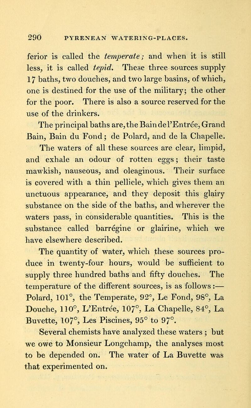 ferior is called the temperate; and when it is still less^ it is called tepid. These three sources supply 17 baths, two douches, and two large basins, of which, one is destined for the use of the military; the other for the poor. There is also a source reserved for the use of the drinkers. The principal baths are, the Bain dePEntree, Grand Bain, Bain du Fond; de Polard, and de la Chapelle. The waters of all these sources are clear, limpid, and exhale an odour of rotten eggs; their taste mawkish, nauseous, and oleaginous. Their surface is covered with a thin pellicle, which gives them an unctuous appearance, and they deposit this glairy substance on the side of the baths, and wherever the waters pass, in considerable quantities. This is the substance called barregine or glairine, which we have elsewhere described. The quantity of water, which these sources pro- duce in twenty-four hours, would be sufficient to supply three hundred baths and fifty douches. The temperature of the diiFerent sources, is as follow^s:— Polard, 101°, the Temperate, 92% Le Fond, 98°, La Douche, 110°, L'Entree, 10?°, La Chapelle, 84°, La Buvette, 107°, Les Piscines, 95° to 97°. Several chemists have analyzed these waters ; but we owe to Monsieur Longchamp, the analyses most to be depended on. The water of La Buvette was that experimented on.