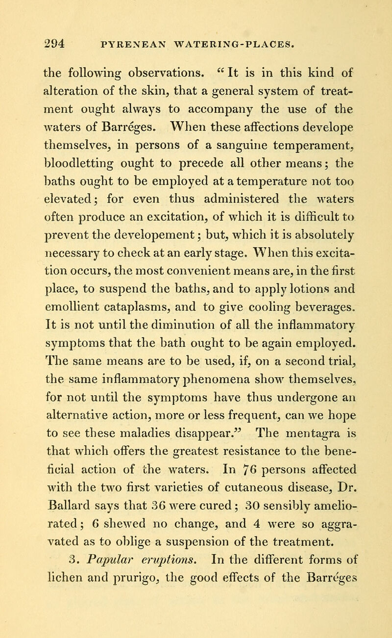 the following observations.  It is in this kind of alteration of the skin, that a general system of treat- ment ought always to accompany the use of the waters of Barreges. When these aiFections develope themselves, in persons of a sanguine temperament, bloodletting ought to precede all other means; the baths ought to be employed at a temperature not too elevated; for even thus administered the waters often produce an excitation, of which it is difficult to prevent the deveiopement; but, which it is absolutely necessary to check at an early stage. When this excita- tion occurs, the most convenient means are, in the first place, to suspend the baths, and to apply lotions and emollient cataplasms, and to give cooling beverages. It is not until the diminution of all the inflammatory symptoms that the bath ought to be again employed. The same means are to be used, if, on a second trial, the same inflammatory phenomena show themselves, for not until the symptoms have thus undergone an alternative action, more or less frequent, can we hope to see these maladies disappear.^^ The mentagra is that which ofi'ers the greatest resistance to the bene- ficial action of the waters. In 'J6 persons afi'ected with the two first varieties of cutaneous disease. Dr. Ballard says that 36 were cured; 30 sensibly amelio- rated ; 6 shewed no change, and 4 were so aggra- vated as to oblige a suspension of the treatment. 3. Papular eruptions. In the diff'erent forms of lichen and prurigo, the good effects of the Barreges