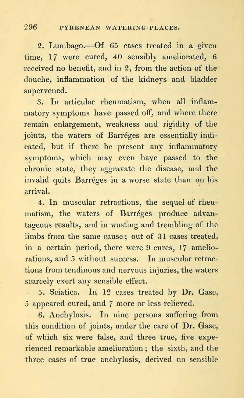 2. Lumbago.—Of 65 cases treated in a given time^ 17 were cured^ 40 sensibly ameliorated^ 6 received no benefit^ and in 2^ from the action of the douche, inflammation of the kidneys and bladder supervened. 3. In articular rheumatism, when all inflam- matory symptoms have passed ofl^, and where there remain enlargement, weakness and rigidity of the joints, the waters of Barreges are essentially indi- cated, but if there be present any inflammatory symptoms, which may even have passed to the chronic state, they aggravate the disease, and the invalid quits Barreges in a worse state than on bis arrival. 4. In muscular retractions, the sequel of rheu- matism, the waters of Barreges produce advan- tageous results, and in wasting and trembling of the limbs from the same cause; out of 31 cases treated, in a certain period, there were 9 cures, 17 amelio- rations, and 5 without success. In muscular retrac- tions from tendinous and nervous injuries, the waters scarcely exert any sensible effect. 5. Sciatica. In 12 cases treated by Dr. Gasc, 5 appeared cured, and 7 more or less relieved. 6. Anchylosis. In nine persons sufi'ering from this condition of joints, under the care of Dr. Gasc, of which six were false, and three true, five expe- rienced remarkable amelioration; the sixth, and the three cases of true anchylosis, derived no sensible
