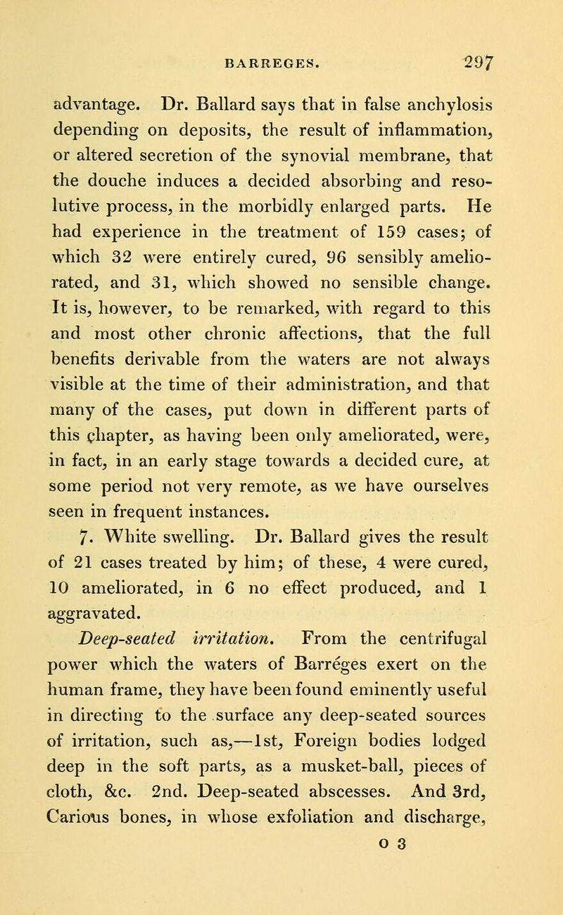 advantage. Dr. Ballard says that in false anchylosis depending on deposits, the result of inflammation, or altered secretion of the synovial membrane, that the douche induces a decided absorbing and reso- lutive process, in the morbidly enlarged parts. He had experience in the treatment of 159 cases; of which 32 were entirely cured, 96 sensibly amelio- rated, and 31, which showed no sensible change. It is, however, to be remarked, with regard to this and most other chronic affections, that the full benefits derivable from the waters are not always visible at the time of their administration, and that many of the cases, put down in different parts of this chapter, as having been only ameliorated, were, in fact, in an early stage towards a decided cure, at some period not very remote, as we have ourselves seen in frequent instances. 7. White swelling. Dr. Ballard gives the result of 21 cases treated by him; of these, 4 were cured, 10 ameliorated, in 6 no effect produced, and 1 aggravated. Deep-seated irritation. From the centrifugal power which the waters of Barreges exert on the human frame, they have been found eminently useful in directing to the surface any deep-seated sources of irritation, such as,—1st, Foreign bodies lodged deep in the soft parts, as a musket-ball, pieces of cloth, &c. 2nd. Deep-seated abscesses. And 3rd, CarioMs bones, in whose exfoliation and discharge,