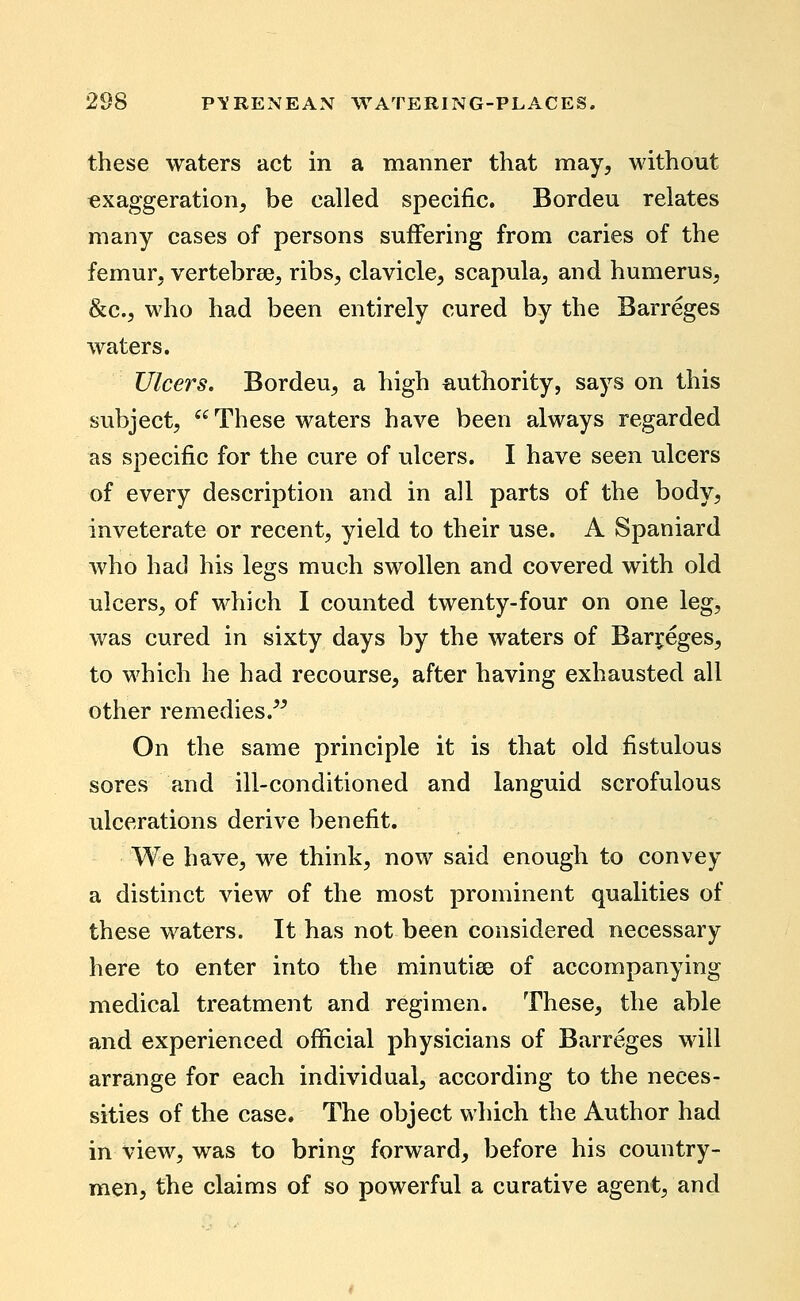 these waters act in a manner that may, without exaggeration, be called specific. Bordeu relates many cases of persons suffering from caries of the femur, vertebree, ribs, clavicle, scapula, and humerus, &c., who had been entirely cured by the Barreges waters. Ulcers. Bordeu, a high authority, says on this subject,  These waters have been always regarded as specific for the cure of ulcers. I have seen ulcers of every description and in all parts of the body, inveterate or recent, yield to their use. A Spaniard Avho had his legs much swollen and covered with old ulcers, of which I counted twenty-four on one leg, was cured in sixty days by the waters of Barreges, to which he had recourse, after having exhausted all other remedies.^^ On the same principle it is that old fistulous sores and ill-conditioned and languid scrofulous ulcerations derive benefit. We have, we think, now said enough to convey a distinct view of the most prominent qualities of these waters. It has not been considered necessary here to enter into the minutiae of accompanying medical treatment and regimen. These, the able and experienced official physicians of Barreges will arrange for each individual, according to the neces- sities of the case. The object which the Author had in view, was to bring forward, before his country- men, the claims of so powerful a curative agent, and