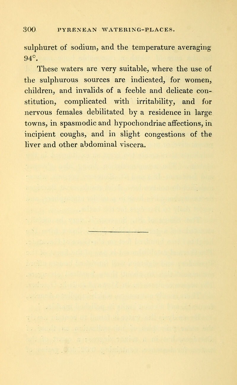 sulphuret of sodium, and the temperature averaging 94°. These waters are very suitable, where the use of the sulphurous sources are indicated, for women, children, and invalids of a feeble and delicate con- stitution, complicated with irritability, and for nervous females debilitated by a residence in large towns, in spasmodic and hypochondriac afifections, in incipient coughs, and in slight congestions of the liver and other abdominal viscera.