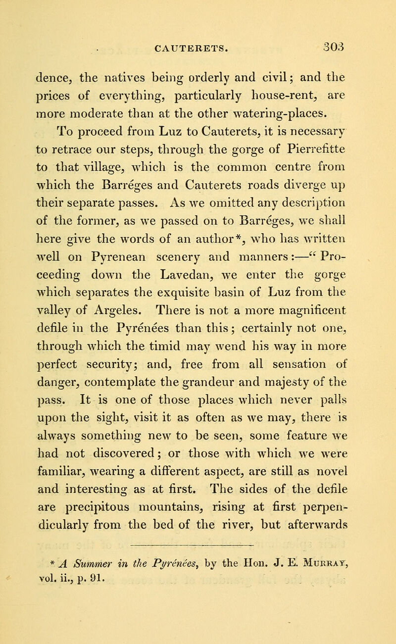 dence, the natives being orderly and civil; and the prices of everything, particularly house-rent^ are more moderate than at the other watering-places. To proceed from Luz to Cauterets, it is necessary to retrace our steps, through the gorge of Pierreiitte to that village, which is the common centre from which the Barreges and Cauterets roads diverge up their separate passes. As we omitted any description of the former, as we passed on to Barreges, we shall here give the words of an author*, w^ho has written well on Pyrenean scenery and manners:—'^ Pro- ceeding down the Lavedan, we enter the gorge which separates the exquisite basin of Luz from the valley of Argeles. There is not a more magnificent defile in the Pyrenees than this; certainly not one, through which the timid may wend his way in more perfect security; and, free from all sensation of danger, contemplate the grandeur and majesty of the pass. It is one of those places which never palls upon the sight, visit it as often as we may, there is always something new to be seen, some feature we had not discovered; or those with which we were familiar, wearing a different aspect, are still as novel and interesting as at first. The sides of the defile are precipitous mountains, rising at first perpen- dicularly from the bed of the river, but afterwards * A Summer in the Pi/renees, by the Hon. J. E. Murray, vol. ii., p. 91.