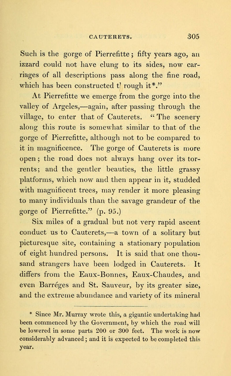 Such is the gorge of Pierrefitte; fifty years ago^ an izzard could not have clung to its sides, now car- riages of all descriptions pass along the fine road, v/hich has been constructed tl rough it*/^ At Pierrefitte we emerge from the gorge into the valley of Argeles,—again, after passing through the village, to enter that of Cauterets.  The scenery along this route is somewhat similar to that of the gorge of Pierrefitte, although not to be compared to it in magnificence. The gorge of Cauterets is more open; the road does not always hang over its tor- rents; and the gentler beauties, the little grassy platforms, which now and then appear in it, studded with magnificent trees, may render it more pleasing to many individuals than the savage grandeur of the gorge of Pierrefitte. (p. 95.) Six miles of a gradual but not very rapid ascent conduct us to Cauterets,—a town of a solitary but picturesque site, containing a stationary population of eight hundred persons. It is said that one thou- sand strangers have been lodged in Cauterets. It differs from the Eaux-Bonnes, Eaux-Chaudes, and even Barreges and St. Sauveur, by its greater size, and the extreme abundance and variety of its mineral * Since Mr. Murray wrote this, a gigantic undertaking had been commenced by the Government, by which the road will be lowered in some parts 200 or 300 feet. The work is now considerably advanced; and it is expected to be completed this year.