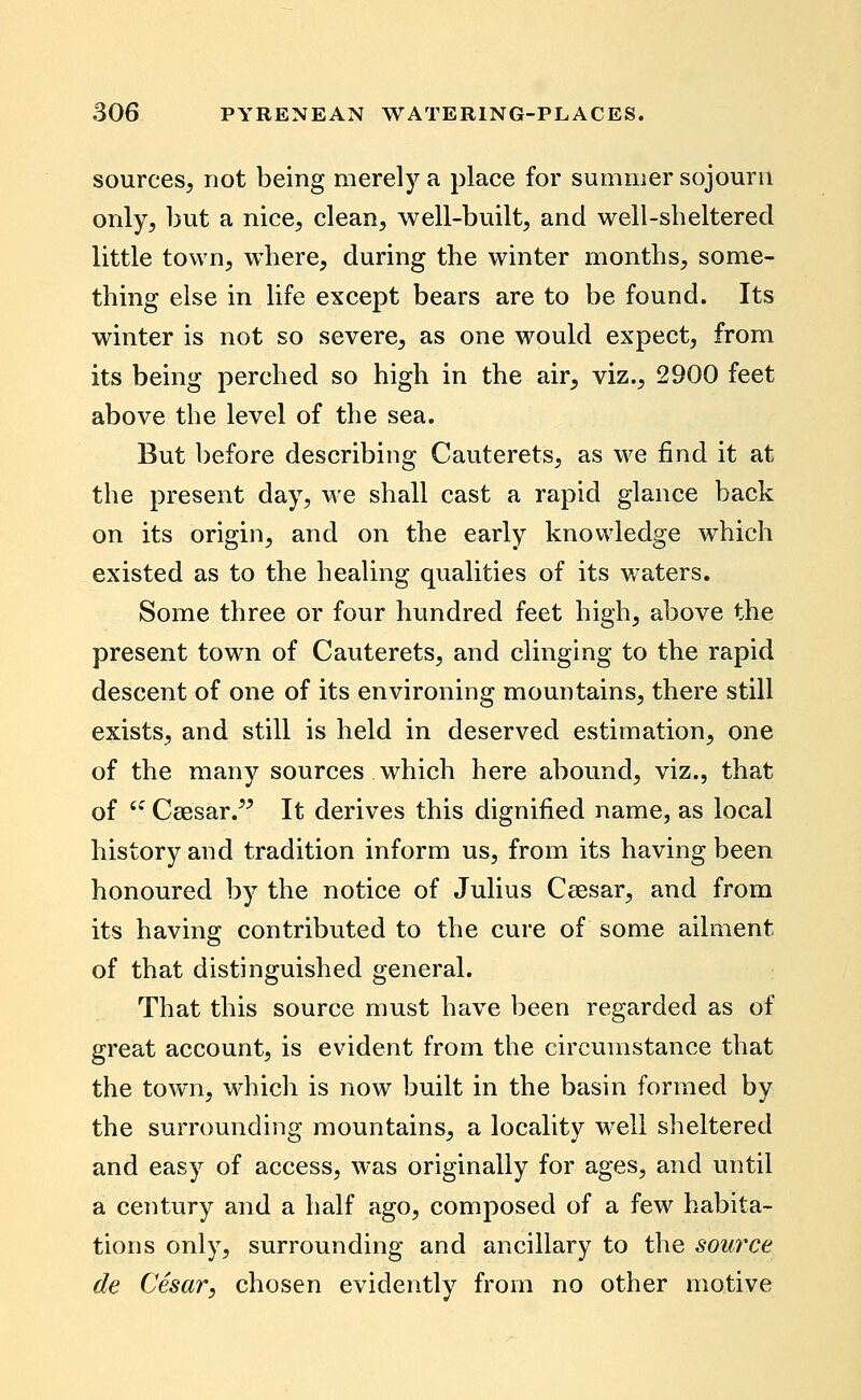 sources, not being merely a place for summer sojourn only, but a nice, clean, well-built, and well-sheltered little town, where, during the winter months, some- thing else in life except bears are to be found. Its winter is not so severe, as one would expect, from its being perched so high in the air, viz., 2900 feet above the level of the sea. But before describing Cauterets, as we find it at the present day, we shall cast a rapid glance back on its origin, and on the early knowledge which existed as to the healing qualities of its v/aters. Some three or four hundred feet high, above the present town of Cauterets, and clinging to the rapid descent of one of its environing mountains, there still exists, and still is held in deserved estimation, one of the many sources which here abound, viz., that of '^ Csesar.^^ It derives this dignified name, as local history and tradition inform us, from its having been honoured by the notice of Julius Ceesar, and from its having contributed to the cure of some ailment of that distinguished general. That this source must have been regarded as of great account, is evident from the circumstance that the town, which is now built in the basin formed by the surrounding mountains, a locality well sheltered and easy of access, was originally for ages, and until a century and a half ago, composed of a few habita- tions only, surrounding and ancillary to the source de Cesar, chosen evidently from no other motive