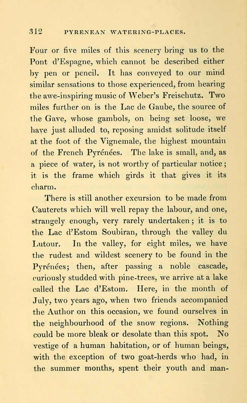 Four or five miles of this scenery bring us to the Pont d'Espagne, which cannot be described either by pen or pencil. It has conveyed to our mind similar sensations to those experienced, from hearing the awe-inspiring music of Weber's Freischutz. Two miles further on is the Lac de Gaube, the source of the Gave, whose gambols, on being set loose, we have just alluded to, reposing amidst solitude itself at the foot of the Vignemale, the highest mountain of the French Pyrenees. The lake is small, and, as a piece of water, is not worthy of particular notice; it is the frame which girds it that gives it its charm. There is still another excursion to be made from Cauterets which will well repay the labour, and one, strangely enough, very rarely undertaken; it is to the Lac d'Estom Soubiran, through the valley du Lutour. In the valley, for eight miles, we have the rudest and wildest scenery to be found in the Pj^renees; then, after passing a noble cascade, curiously studded with pine-trees, we arrive at a lake called the Lac d'Estom. Here, in the month of July, two years ago, when two friends accompanied the Author on this occasion, we found ourselves in the neighbourhood of the snow regions. Nothing could be more bleak or desolate than this spot. No vestige of a human habitation, or of human beings, with the exception of two goat-herds who had, in the summer months, spent their youth and man-