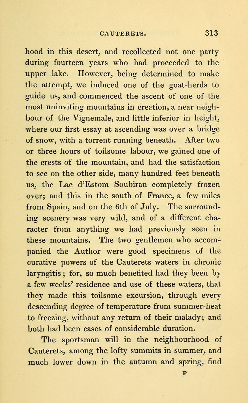 hood in this desert^ and recollected not one party during fourteen years who had proceeded to the upper lake. However, being determined to make the attempt, we induced one of the goat-herds to guide us, and commenced the ascent of one of the most uninviting mountains in creation, a near neigh- bour of the Vignemale, and little inferior in height, where our first essay at ascending was over a bridge of snow, with a torrent running beneath. After two or three hours of toilsome labour, we gained one of the crests of the mountain, and had the satisfaction to see on the other side, many hundred feet beneath us, the Lac d'Estom Soubiran completely frozen over; and this in the south of France, a few miles from Spain, and on the 6th of July. The surround- ing scenery was very wild, and of a different cha- racter from anything we had previously seen in these mountains. The two gentlemen who accom- panied the Author were good specimens of the curative powers of the Cauterets waters in chronic laryngitis; for, so much benefited had they been by a few weeks^ residence and use of these waters, that they made this toilsome excursion, through every descending degree of temperature from summer-heat to freezing, without any return of their malady; and both had been cases of considerable duration. The sportsman will in the neighbourhood of Cauterets, among the lofty summits in summer, and much lower down in the autumn and spring, find p