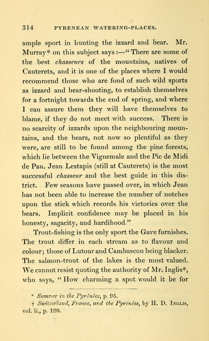 ample sport in hunting the izzard and bear. Mr. Murray* on this subject says:—There are some of the best chasseurs of the mountains, natives of Cauterets, and it is one of the places where I would recommend those who are fond of such wild sports as izzard and bear-shooting, to establish themselves for a fortnight towards the end of spring, and where I can assure them they will have themselves to blame, if they do not meet with success. There is no scarcity of izzards upon the neighbouring moun- tains, and the bears, not now so plentiful as they were, are still to be found among the pine forests, which lie between the Vignemale and the Pic de Midi de Pau. Jean Lestapis (still at Cauterets) is the most successful chasseur and the best guide in this dis- trict. Few seasons have passed over, in which Jean has not been able to increase the number of notches upon the stick which records his victories over the bears. Implicit confidence may be placed in his honesty, sagacity, and hardihood/^ Trout-fishing is the only sport the Gave furnishes. The trout differ in each stream as to flavour and colour; those of Lutour and Cambascou being blacker. The salmon-trout of the lakes is the most valued. We cannot resist quoting the authority of Mr. Inglis*, who says, '^ How charming a spot would it be for * Summer in the Pyrenees, p. 95. f Switzerland, France, and the Pyrenees, by H. D. Inglis, vol. ii., p. 180.