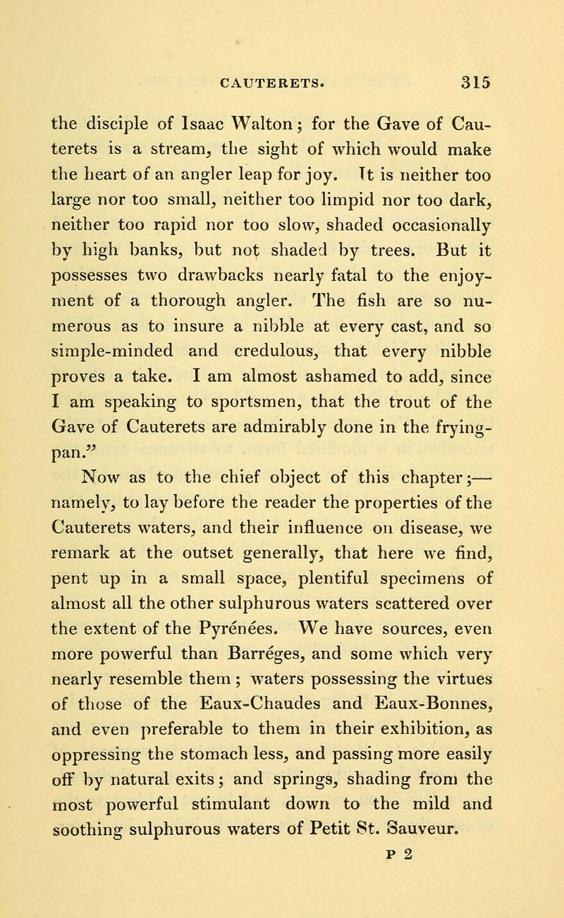 the disciple of Isaac Walton; for the Gave of Cau- terets is a stream, the sight of which would make the heart of an angler leap for joy. Tt is neither too large nor too small, neither too limpid nor too dark, neither too rapid nor too slow, shaded occasionally by high banks, but not shaded by trees. But it possesses two drawbacks nearly fatal to the enjoy- ment of a thorough angler. The fish are so nu- merous as to insure a nibble at every cast, and so simple-minded and credulous, that every nibble proves a take. I am almost ashamed to add, since I am speaking to sportsmen, that the trout of the Gave of Cauterets are admirably done in the frying- pan.^^ Now as to the chief object of this chapter;— namely, to lay before the reader the properties of the Cauterets waters, and their influence on disease, we remark at the outset generally, that here we find, pent up in a small space, plentiful specimens of almost all the other sulphurous waters scattered over the extent of the Pyrenees. We have sources, even more powerful than Barreges, and some which very nearly resemble them ; waters possessing the virtues of those of the Eaux-Chaudes and Eaux-Bonnes, and even preferable to them in their exhibition, as oppressing the stomach less, and passing more easily off by natural exits; and springs, shading from the most powerful stimulant down to the mild and soothing sulphurous waters of Petit St. Sauveur.