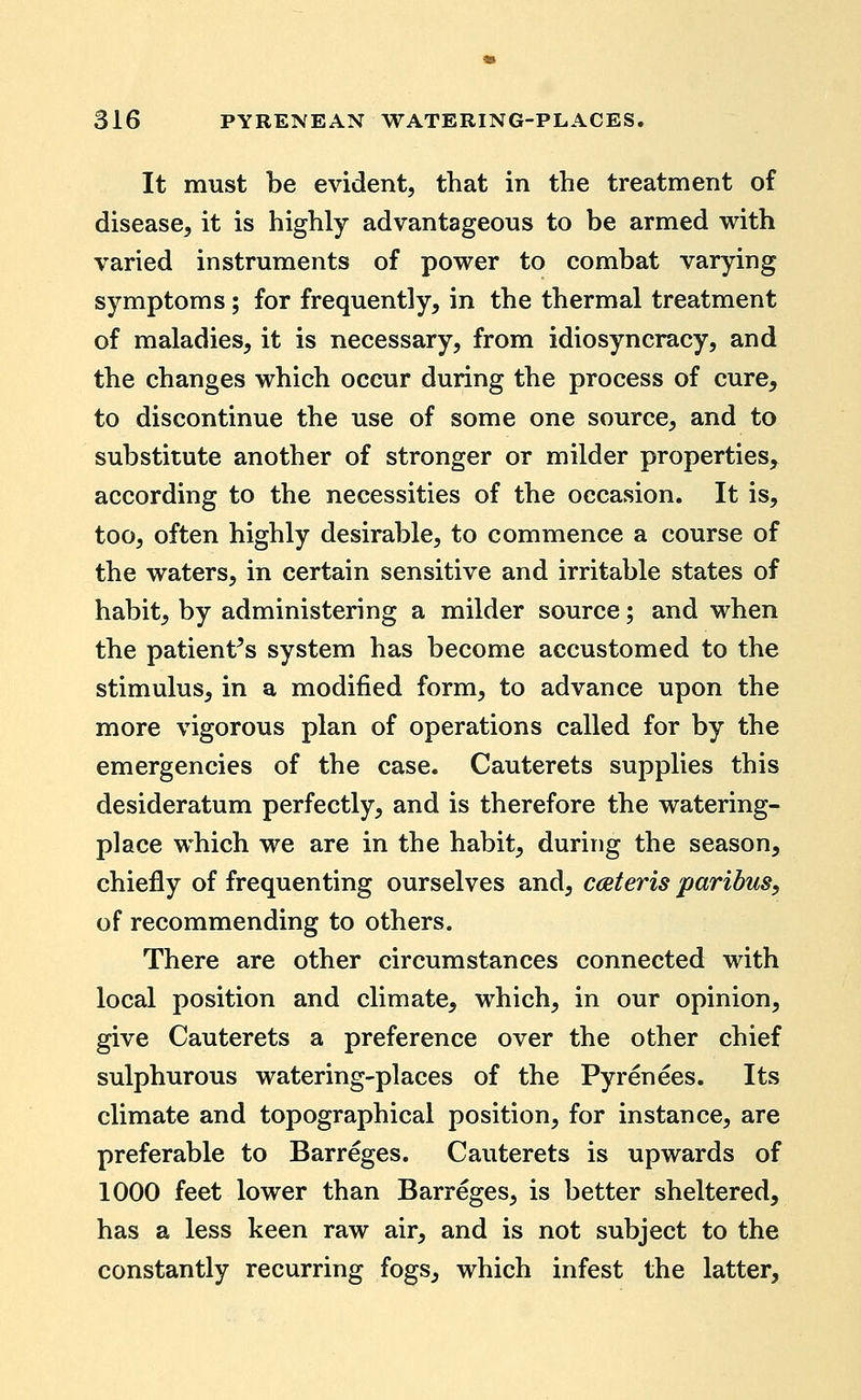 It must be evident, that in the treatment of disease, it is highly advantageous to be armed with varied instruments of power to combat varying symptoms; for frequently, in the thermal treatment of maladies, it is necessary, from idiosyncracy, and the changes which occur during the process of cure, to discontinue the use of some one source, and to substitute another of stronger or milder properties, according to the necessities of the occasion. It is, too, often highly desirable, to commence a course of the waters, in certain sensitive and irritable states of habit, by administering a milder source; and when the patient's system has become accustomed to the stimulus, in a modified form, to advance upon the more vigorous plan of operations called for by the emergencies of the case. Cauterets supplies this desideratum perfectly, and is therefore the watering- place which we are in the habit, during the season, chiefly of frequenting ourselves and, cceteris paribus, of recommending to others. There are other circumstances connected with local position and climate, which, in our opinion, give Cauterets a preference over the other chief sulphurous watering-places of the Pyrenees. Its climate and topographical position, for instance, are preferable to Barreges. Cauterets is upwards of 1000 feet lower than Barreges, is better sheltered, has a less keen raw air, and is not subject to the constantly recurring fogs, which infest the latter.