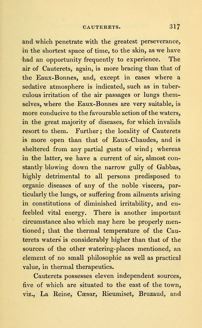 and which penetrate with the greatest perseverance, in the shortest space of time, to the skin, as we have had an opportunity frequently to experience. The air of Cauterets, again, is more bracing than that of the Eaux-Bonnes, and, except in cases where a sedative atmosphere is indicated, such as in tuber- culous irritation of the air passages or lungs them- selves, where the Eaux-Bonnes are very suitable, is more conducive to the favourable action of the waters, in the great majority of diseases, for which invalids resort to them. Further; the locality of Cauterets is more open than that of Eaux-Chaudes, and is sheltered from any partial gusts of wind; whereas in the latter, we have a current of air, almost con- stantly blowing down the narrow gully of Gabbas, highly detrimental to all persons predisposed to organic diseases of any of the noble viscera, par- ticularly the lungs, or suifering from ailments arising in constitutions of diminished irritabiUty, and en- feebled vital energy. There is another important circumstance also which may here be properly men- tioned; that the thermal temperature of the Cau- terets waters* is considerably higher than that of the sources of the other watering-places mentioned, an element of no small philosophic as well as practical value, in thermal therapeutics. Cauterets possesses eleven independent sources, five of which are situated to the east of the town, viz., La Reine, Csesar, Rieumiset, Bruzaud, and