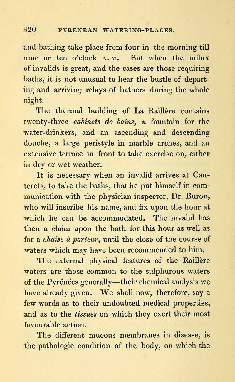 and bathing take place from four in the morning till nine or ten o^clock a.m. But when the influx of invalids is great, and the cases are those requiring baths, it is not unusual to hear the bustle of depart- ing and arriving relays of bathers during the whole night. The thermal building of La Raillere contains twenty-three cabinets de bains, a fountain for the water-drinkers, and an ascending and descending douche, a large peristyle in marble arches, and an extensive terrace in front to take exercise on, either in dry or wet weather. It is necessary when an invalid arrives at Cau- terets, to take the baths, that he put himself in com- munication with the physician inspector. Dr. Buron, who will inscribe his name, and fix upon the hour at which he can be accommodated. The invalid has then a claim upon the bath for this hour as well as for a chaise a porteur, until the close of the course of waters which may have been recommended to him. The external physical features of the Raillere waters are those common to the sulphurous waters of the Pyrenees generally—their chemical analysis we have already given. We shall now, therefore, say a few words as to their undoubted medical properties, and as to the tissues on which they exert their most favourable action. The different mucous membranes in disease, is the pathologic condition of the body, on which the