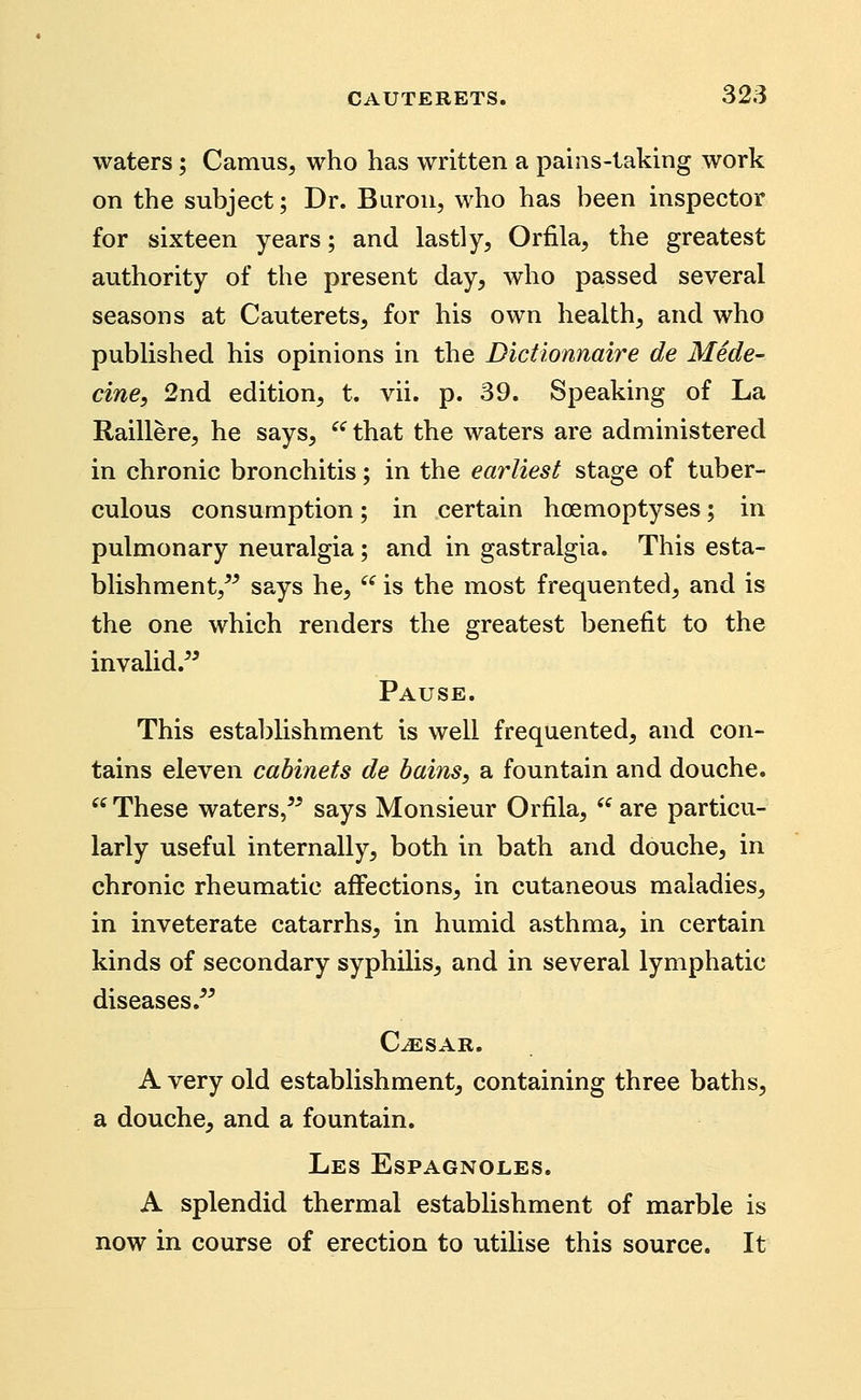 waters; Camus, who has written a pains-taking work on the subject; Dr. Buron, who has been inspector for sixteen years; and lastly, Orfila, the greatest authority of the present day, who passed several seasons at Cauterets, for his own health, and who published his opinions in the Dictionnaire de Mede- cine, 2nd edition, t. vii. p. 39. Speaking of La Raillere, he says, ^^ that the waters are administered in chronic bronchitis; in the earliest stage of tuber- culous consumption; in certain hoemoptyses; in pulmonary neuralgia; and in gastralgia. This esta- blishment,^^ says he, is the most frequented, and is the one which renders the greatest benefit to the invalid. Pause. This establishment is well frequented, and con- tains eleven cabinets de bains, a fountain and douche. These waters, says Monsieur Orfila, are particu- larly useful internally, both in bath and douche, in chronic rheumatic affections, in cutaneous maladies, in inveterate catarrhs, in humid asthma, in certain kinds of secondary syphilis, and in several lymphatic diseases. C^SAR. A very old establishment, containing three baths, a douche, and a fountain. Les Espagnoles. A splendid thermal establishment of marble is now in course of erection to utilise this source. It