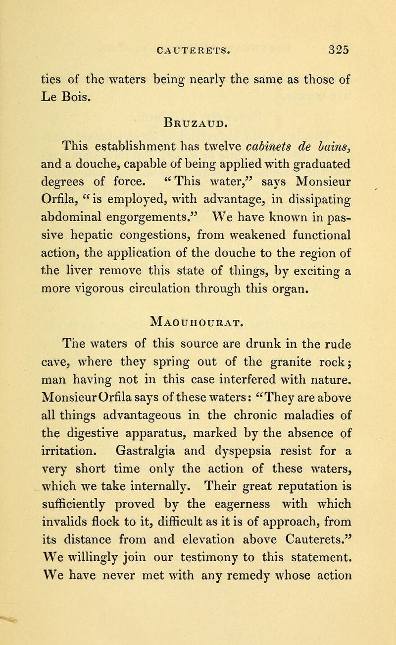 ties of the waters being nearly the same as those of Le Bois. Bruzaud. This establishment has twelve cabinets de bains^ and a douche, capable of being applied with graduated degrees of force. This water/^ says Monsieur Orfila,  is employed, with advantage, in dissipating abdominal engorgements. We have known in pas- sive hepatic congestions, from weakened functional action, the application of the douche to the region of the liver remove this state of things, by exciting a more vigorous circulation through this organ. Maouhourat. The waters of this source are drunk in the rude cave, where they spring out of the granite rock; man having not in this case interfered with nature. Monsieur Orfila says of these waters: ^^They are above all things advantageous in the chronic maladies of the digestive apparatus, marked by the absence of irritation. Gastralgia and dyspepsia resist for a very short time only the action of these waters, which we take internally. Their great reputation is sufficiently proved by the eagerness with which invalids flock to it, difficult as it is of approach, from its distance from and elevation above Cauterets. We willingly join our testimony to this statement. We have never met with any remedy whose action
