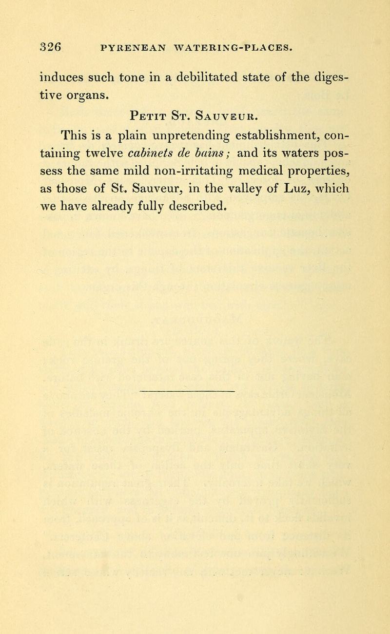 induces such tone in a debilitated state of the diges- tive organs. Petit St. Sauveur. This is a plain unpretending establishment, con- taining twelve cabinets de bains; and its waters pos- sess the same mild non-irritating medical properties, as those of St. Sauveur, in the valley of Luz, which we have already fully described.