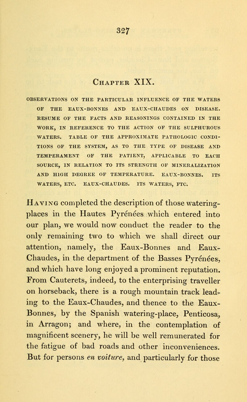 Chapter XIX. OBSERVATIONS ON THE PARTICULAR INFLUENCE OF THE WATERS OF THE EAUX-BONNES AND EAUX-CHAUDES ON DISEASE. RESUME OF THE FACTS AND REASONINGS CONTAINED IN THE WORK, IN REFERENCE TO THE ACTION OF THE SULPHUROUS WATERS. TABLE OF THE APPROXIMATE PATHOLOGIC CONDI- TIONS OF THE SYSTEM, AS TO THE TYPE OF DISEASE AND TEMPERAMENT OF THE PATIENT, APPLICABLE TO EACH SOURCE, IN RELATION TO ITS STRENGTH OF MINERALIZATION AND HIGH DEGREE OF TEMPERATURE. EAUX-BONNES. ITS WATERS, ETC. EAUX-CHAUDES. ITS WATERS, FTC. Having completed the description of those watering- places in the Hautes Pyrenees which entered into our plan^ we would now conduct the reader to the only remaining two to which we shall direct our attention, namely, the Eaux-Bonnes and Eaux- Chaudes, in the department of the Basses Pyrenees, and which have long enjoyed a prominent reputation. From Cauterets, indeed, to the enterprising traveller on horseback, there is a rough mountain track lead^ ing to the Eaux-Chaudes, and thence to the Eaux- Bonnes, by the Spanish watering-place, Penticosa^, in Arragon; and where, in the contemplation of magnificent scenery, he will be well remunerated for the fatigue of bad roads and other inconveniences. But for persons en voiture, and particularly for those