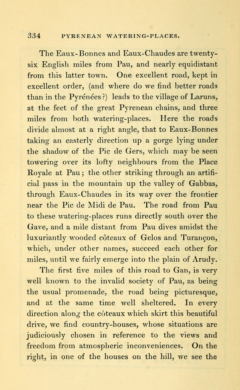 The Eaux-Bonnes and Eaux-Chaudes are twenty- six English miles from Pau^ and nearly equidistant from this latter town. One excellent road, kept in excellent order, (and where do we find better roads than in the Pyrenees?) leads to the village of Laruns^ at the feet of the great Pyrenean chains, and three miles from both watering-places. Here the roads divide almost at a right angle, that to Eaux-Bonnes taking an easterly direction up a gorge lying under the shadow of the Pic de Gers, v/hich may be seen towering over its lofty neighbours from the Place Royale at Pau; the other striking through an artifi- cial pass in the mountain up the valley of Gabbas, through Eaux-Chaudes in its way over the frontier near the Pic de Midi de Pau. The road from Pau to these watering-places runs directly south over the Gave, and a mile distant from Pau dives amidst the luxuriantly wooded coteaux of Gelos and Turan9on, which, under other names, succeed each other for miles, until we fairly emerge into the plain of Arudy. The first five miles of this road to Gan, is very well know^n to the invalid society of Pau, as being the usual promenade, the road being picturesque, and at the same time well sheltered. In every direction along the coteaux which skirt this beautiful drive, we find country-houses, whose situations are judiciously chosen in reference to the views and freedom from atmospheric inconveniences. On the right, in one of the houses on the hill, we see the