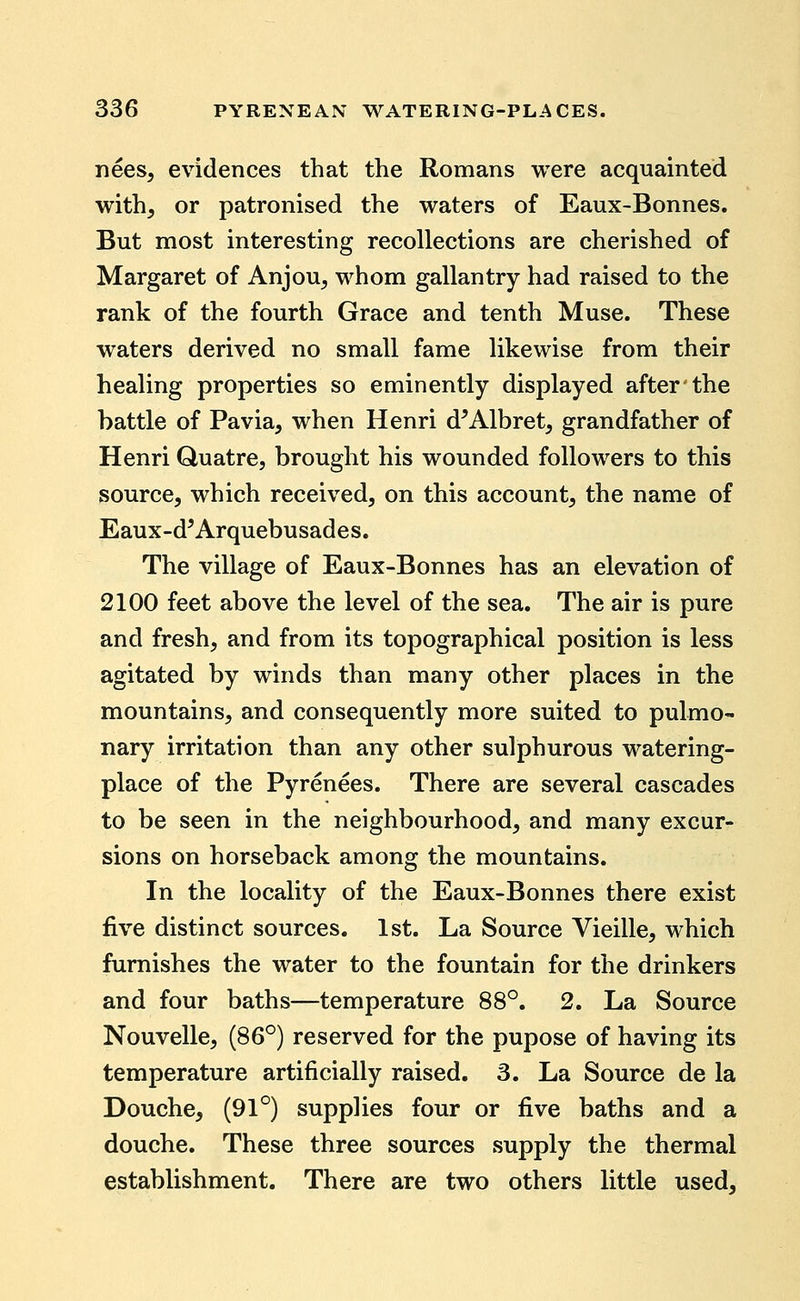 nees, evidences that the Romans were acquainted with^ or patronised the waters of Eaux-Bonnes. But most interesting recollections are cherished of Margaret of Anjou^ whom gallantry had raised to the rank of the fourth Grace and tenth Muse. These waters derived no small fame likewise from their healing properties so eminently displayed after the battle of Pavia, when Henri d^Albret, grandfather of Henri Quatre, brought his wounded followers to this source, which received, on this account, the name of Eaux-d'Arquebusades. The village of Eaux-Bonnes has an elevation of 2100 feet above the level of the sea. The air is pure and fresh, and from its topographical position is less agitated by winds than many other places in the mountains, and consequently more suited to pulmo- nary irritation than any other sulphurous watering- place of the Pyrenees. There are several cascades to be seen in the neighbourhood, and many excur- sions on horseback among the mountains. In the locality of the Eaux-Bonnes there exist five distinct sources. 1st. La Source Vieille, which furnishes the water to the fountain for the drinkers and four baths—temperature 88°. 2. La Source Nouvelle, (86°) reserved for the pupose of having its temperature artificially raised. 3. La Source de la Douche, (91°) supplies four or five baths and a douche. These three sources supply the thermal establishment. There are two others little used.