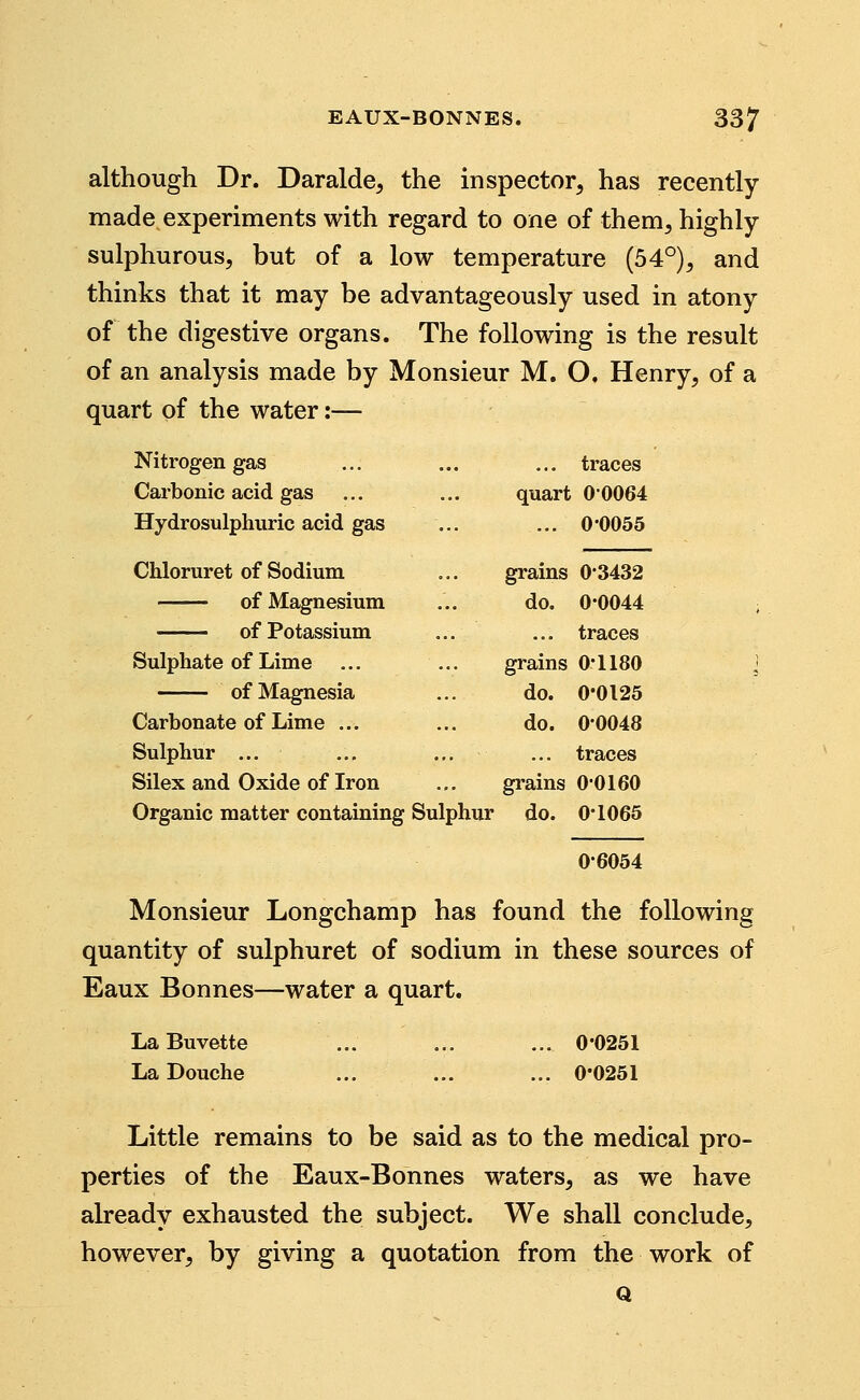 although Dr. Daralde, the inspector, has recently- made experiments with regard to one of them, highly- sulphurous, but of a low temperature (54°), and thinks that it may be advantageously used in atony of the digestive organs. The following is the result of an analysis made by Monsieur M. O. Henry, of a quart of the water:— Nitrogen gas ... traces Carbonic acid gas ... quart 00064 Hydrosulphuric acid gas ... 0-0055 Chloruret of Sodium grains 0-3432 of Magnesium do. 0-0044 ... traces Sulphate of Lime ... grains 0-1180 of Magnesia do. 0-0125 Carbonate of Lime ... do. 0-0048 Sulphur ... ... traces Silex and Oxide of Iron grains 0-0160 Organic matter containing Sulphur • do. 0-1065 0-6054 Monsieur Longchamp has found the following quantity of sulphuret of sodium in these sources of Eaux Bonnes—water a quart. LaBuvette ... ... ... 0*0251 La Douche ... ... ... 0*0251 Little remains to be said as to the medical pro- perties of the Eaux-Bonnes waters, as we have already exhausted the subject. We shall conclude, however, by giving a quotation from the work of Q