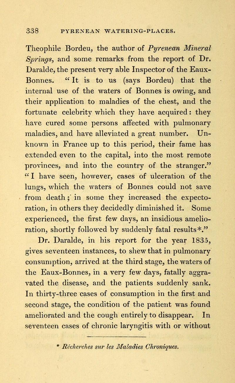 Theophile Bordeu, the author of Pyrenean Mineral Spy^ings, and some remarks from the report of Dr. Daralde, the present very able Inspector of the Eaux- Bonnes.  It is to us (says Bordeu) that the internal use of the waters of Bonnes is owing, and their application to maladies of the chest, and the fortunate celebrity which they have acquired: they have cured some persons affected with pulmonary maladies, and have alleviated a great number. Un- known in France up to this period, their fame has extended even to the capital, into the most remote provinces, and into the country of the stranger.'^  I have seen, however, cases of ulceration of the lungs, which the waters of Bonnes could not save from death; in some they increased the expecto- ration, in others they decidedly diminished it. Some experienced, the first few days, an insidious amelio- ration, shortly followed by suddenly fatal results *.^^ Dr. Daralde, in his report for the year 1835, gives seventeen instances, to shew that in pulmonary consumption, arrived at the third stage, the waters of the Eaux-Bonnes, in a very few days, fatally aggra- vated the disease, and the patients suddenly sank. In thirty-three cases of consumption in the first and second stage, the condition of the patient was found ameliorated and the cough entirely to disappear. In seventeen cases of chronic laryngitis with or without * Recherches sur les Maladies Chroniques.