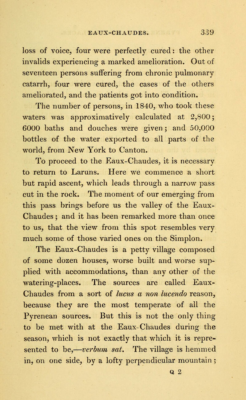 loss of voice, four were perfectly cured: the other invalids experiencing a marked amelioration. Out of seventeen persons suffering from chronic pulmonary- catarrh, four were cured, the cases of the others ameliorated, and the patients got into condition. The number of persons, in 1840, who took these waters was approximatively calculated at 2,800; 6000 baths and douches were given; and 50,000 bottles of the water exported to all parts of the world, from New York to Canton. To proceed to the Eaux-Chaudes, it is necessary to return to Laruns. Here we commence a short but rapid ascent, which leads through a narrow pass cut in the rock. The moment of our emerging from this pass brings before us the valley of the Eaux- Chaudes ; and it has been remarked more than once to us, that the view from this spot resembles very much some of those varied ones on the Simplon. The Eaux-Chaudes is a petty village composed of some dozen houses, worse built and worse sup- plied with accommodations, than any other of the watering-places. The sources are called Eaux- Chaudes from a sort of lucus a non lucendo reason, because they are the most temperate of all the Pyrenean sources. But this is not the only thing to be met with at the Eaux-Chaudes during the season, v/hich is not exactly that which it is repre- sented to be,—verbum sat. The village is hemmed in, on one side, by a lofty perpendicular mountain; Q 2