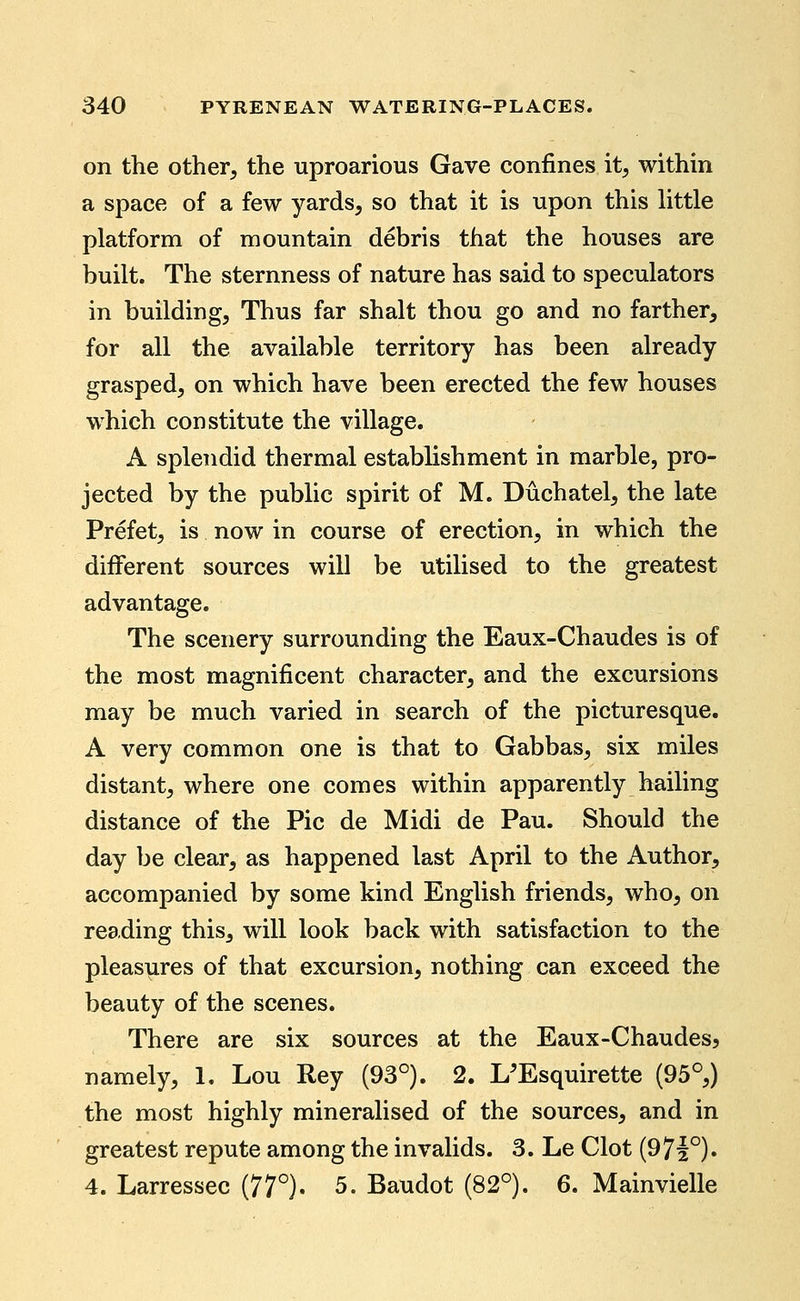 on the other, the uproarious Gave confines it, within a space of a few yards, so that it is upon this little platform of mountain debris that the houses are built. The sternness of nature has said to speculators in building. Thus far shalt thou go and no farther, for all the available territory has been already grasped, on which have been erected the few houses which constitute the village. A splendid thermal establishment in marble, pro- jected by the public spirit of M. Duchatel, the late Prefet, is now in course of erection, in which the different sources will be utilised to the greatest advantage. The scenery surrounding the Eaux-Chaudes is of the most magnificent character, and the excursions may be much varied in search of the picturesque. A very common one is that to Gabbas, six miles distant, where one comes within apparently hailing distance of the Pic de Midi de Pau. Should the day be clear, as happened last April to the Author, accompanied by some kind English friends, who, on reading this, will look back with satisfaction to the pleasures of that excursion, nothing can exceed the beauty of the scenes. There are six sources at the Eaux-Chaudes, namely, 1. Lou Rey (93°). 2. L'Esquirette (95°,) the most highly mineralised of the sources, and in greatest repute among the invalids. 3. Le Clot (971°). 4. Larressec (77°). 5. Baudot (82°). 6. Mainvielle