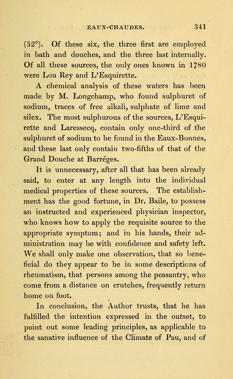 (52°). Of these six, the three first are employed in bath and douches, and the three last internally. Of all these sources, the only ones known in 1780 were Lou Rey and L'Esquirette. A chemical analysis of these waters has been made by M. Longchamp, who found sulphuret of sodium, traces of free alkali, sulphate of lime and silex. The most sulphurous of the sources, L^Esqui- rette and Laressecq, contain only one-third of the sulphuret of sodium to be found in the Eaux-Bonnes, and these last only contain two-fifths of that of the Grand Douche at Barreges. It is unnecessary, after all that has been already said, to enter at any length into the individual medical properties of these sources. The establish- ment has the good fortune, in Dr. Baile, to possess an instructed and experienced physician inspector, who knows how to apply the requisite source to the appropriate symptom; and in his hands, their ad- ministration may be with confidence and safety left. We shall only make one observation, that so bene- ficial do they appear to be in some descriptions of rheumatism, that persons among the peasantry, who come from a distance on crutches, frequently return home on foot. 4 In conclusion, the Author trusts, that he has fulfilled the intention expressed in the outset, to point out some leading principles, as applicable to the sanative influence of the Climate of Pau, and of