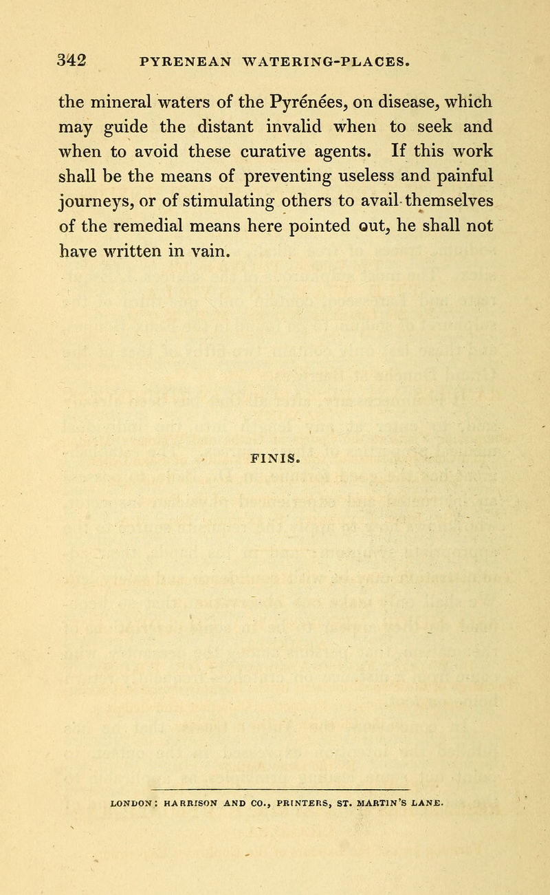 the mineral waters of the Pyrenees, on disease, which may guide the distant invaUd when to seek and when to avoid these curative agents. If this work shall be the means of preventing useless and painful journeys, or of stimulating others to avail themselves of the remedial means here pointed out, he shall not have written in vain. FINIS. LONDON: HARRISON AND CO., PRINTERS, ST. MARTIN'S LASE.