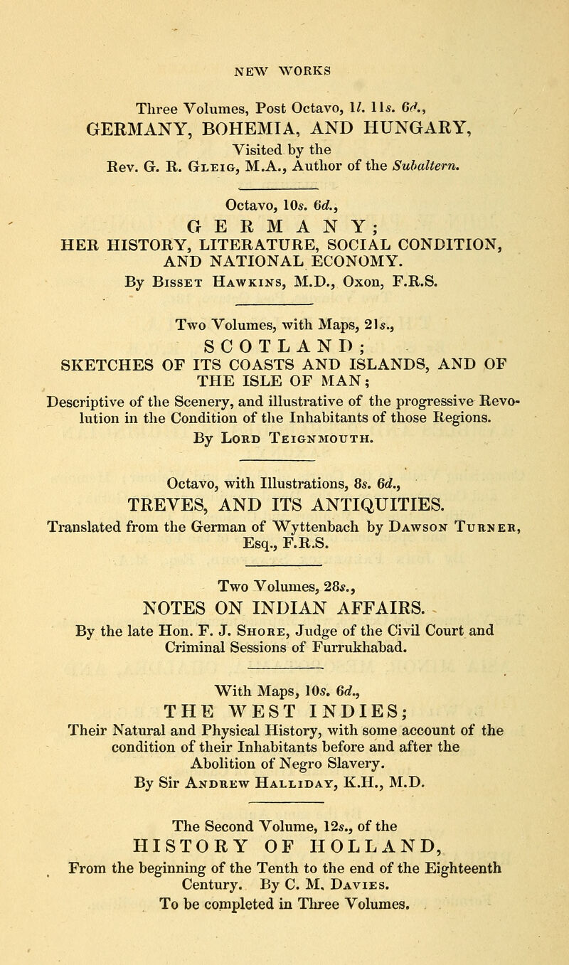 Three Volumes, Post Octavo, II. lis. 6(f., GERMANY, BOHEMIA, AND HUNGARY, Visited by the Rev. G. R. Gleig, M.A., Author of the Subaltern. Octavo, 10s. 6c?., GERMANY; HER HISTORY, LITERATURE, SOCIAL CONDITION, AND NATIONAL ECONOMY. By BissET Hawkins, M.D., Oxon, F.R.S. Two Volumes, with Maps, 2Is., SCOTLAND; SKETCHES OF ITS COASTS AND ISLANDS, AND OF THE ISLE OF MAN; Descriptive of the Scenery, and illustrative of the progressive Revo- lution in the Condition of the Inhabitants of those Regions. By Lord Teignmouth. Octavo, with Illustrations, 8s. 6c?., TREVES, AND ITS ANTIQUITIES. Translated from the German of Wyttenbach by Dawson Turner, Esq., F.R.S. Two Volumes, 28s., NOTES ON INDIAN AFFAIRS. By the late Hon. F. J. Shore, Judge of the Civil Court and Criminal Sessions of Furrukhabad. With Maps, 105. 6c?., THE WEST INDIES; Their Natural and Physical History, with some account of the condition of their Inhabitants before and after the Abolition of Negro Slavery. By Sir Andrew Halliday, K.H., M.D. The Second Volume, 12s., of the HISTORY OF HOLLAND, From the beginning of the Tenth to the end of the Eighteenth Century. By C. M, Davies. To be completed in Three Volumes.