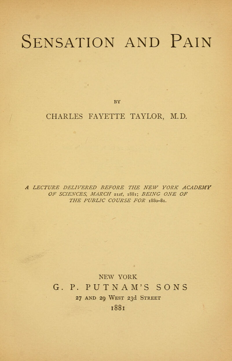 Sensation and Pain BY CHARLES FAYETTE TAYLOR, M.D. A LECTURE DELIVERED BEFORE THE NEW YORK ACADEMY OF SCIENCES, MARCH zist, 1881; BEING ONE OF THE PUBLIC COURSE FOR 1880-81. NEW YORK G. P. PUTNAM'S SONS 27 and 29 West 23d Street 1881