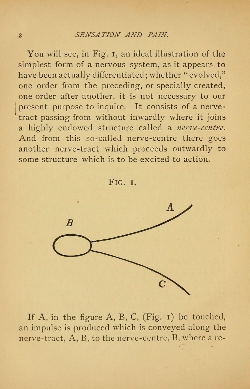 You will see, in Fig. I, an ideal illustration of the simplest form of a nervous system, as it appears to have been actually differentiated; whether  evolved, one order from the preceding, or specially created, one order after another, it is not necessary to our present purpose to inquire. It consists of a nerve- tract passing from without inwardly where it joins a highly endowed structure called a nerve-centre. And from this so-called nerve-centre there goes another nerve-tract which proceeds outwardly to some structure which is to be excited to action. FlG. I. If A, in the figure A, B, C, (Fig. i) be touched, an impulse is produced which is conveyed along the nerve-tract, A, B, to the nerve-centre, B, where a re-